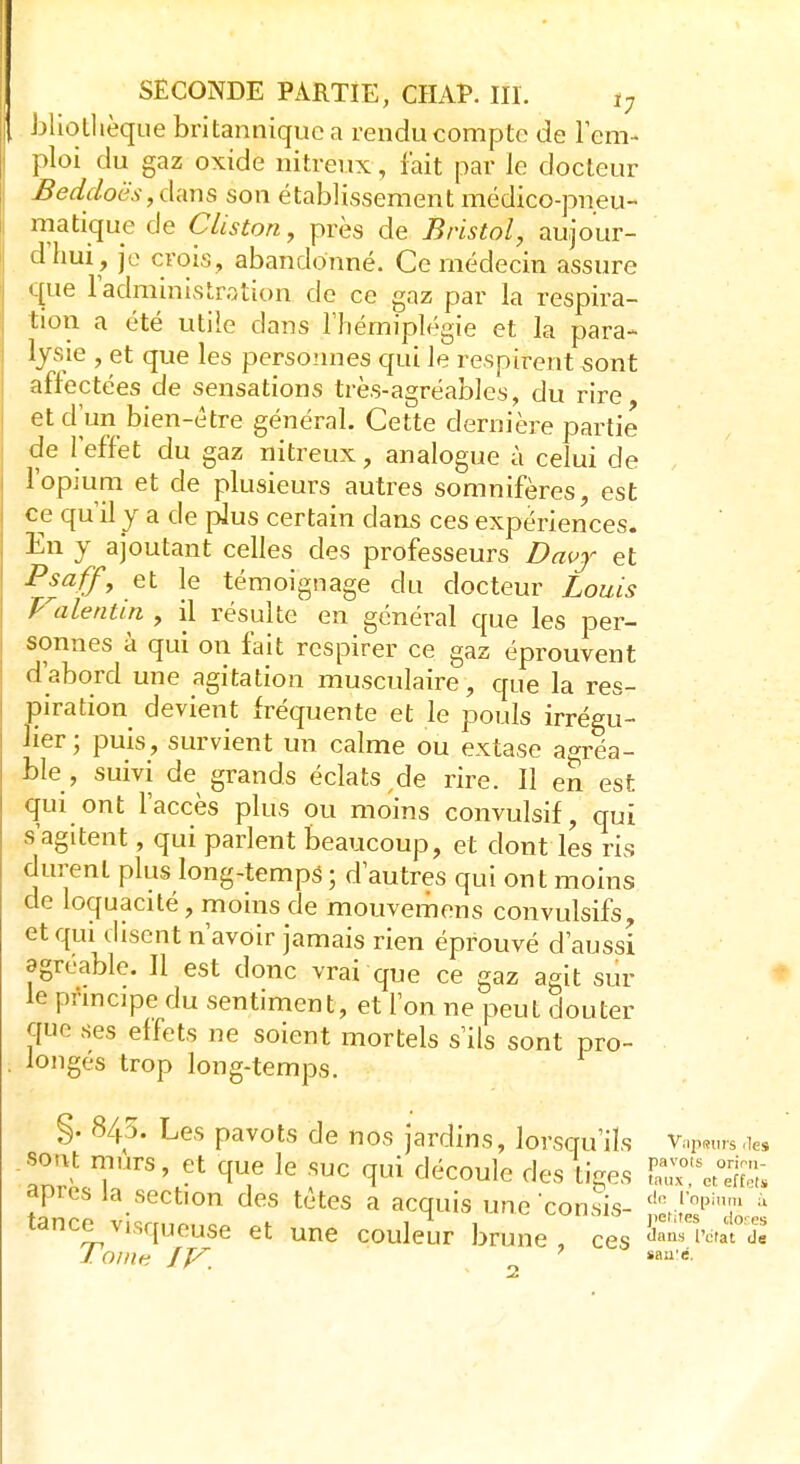 \ bliothèque britannique a rendu compte de l'em- ploi du gaz oxide nitreux, fait par le docteur Beddoës,dans son établissement médico-pneu- matique de Cliston, près de Bristol, aujour- d'hui, je crois, abandonné. Ce médecin assure que l'administration de ce gaz par la respira- tion a été utile dans l'hémiplégie et la para- lysie , et que les personnes qui le respirent «ont affectées de sensations très-agréables, du rire et dïm bien-être général. Cette dernière partie de l'effet du gaz nitreux, analogue à celui de l'opium et de plusieurs autres somnifères, est ce qu'il y a de plus certain dans ces expériences. En y ajoutant celles des professeurs Davy et PsafjT, et le témoignage du docteur Louis 'Valentin , il résulte en général que les per- sonnes à qui on fait respirer ce gaz éprouvent d'abord une agitation musculaire, que la res- piration devient fréquente et le pouls irrégu- ber; puis, survient un calme ou extase agréa- ble , suivi de grands éclats de rire. Il en est qui ont l'accès plus ou moins convulsif, qui s'agitent, qui parlent beaucoup, et dont les ris durent plus long-temps ; d'autres qui ont moins de loquacité, moins de mouvemens convulsifs, et qui disent n'avoir jamais rien éprouvé d'aussi agréable. Il est donc vrai que ce gaz agit sur le principe du sentiment, et l'on ne peut douter que ses effets ne soient mortels s'ils sont pro- longes trop long-temps. §. 845. Les pavots de nos jardins, lorsqu'ils vwsries sont murs, et que le suc qui découle des tiges E?V3£ après la section des têtes a acquis uneconsis- deJophT à tance visqueuse et une couleur brune, ces CVt°ï, J. Oint; JV_ ïau'é-