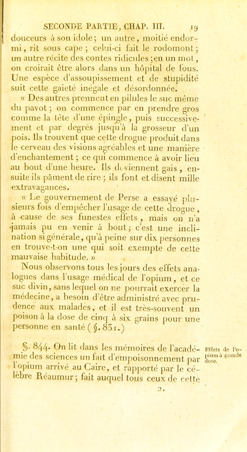 douceurs à son idole; un autre, moitié endor- mi, rit sous cape; celui-ci fait le rociomont; un autre récite des contes ridicules ;en un mol, on croirait être alors dans un hôpital de fous. Une espèce d'assoupissement et de stupidité suit cette gaieté inégale et désordonnée. « Des autres prennent en pilules le suc même du pavot ; on commence par en prendre gros comme la tète d'une épingle, puis successive- ment et par degrés jusqu'à la grosseur d'un pois. Ils trouvent que cette drogue produit dans le cerveau des visions agréables et une manière d'enchantement ; ce qui commence à avoir lieu au bout d'une heure. Ils de viennent gais , en- suite ils pâment de rire ; ils font et disent mille extravagances. « Le gouvernement de Perse a essayé plu- sieurs fois d'empêcher l'usage de cette drogue , à -cause de ses funestes effets , mais on n'a •jamais pu en venir à bout ; c'est une incli- nation si générale, qu'à peine sur dix personnes en trouve-t on une qui soit exempte de cette mauvaise habitude. » Nous observons tous les jours des effets ana- logues dans l'usage médical de l'opium, et ce suc divin, sans lequel on ne pourrait exercer la médecine, a besoin d être administré avec pru- dence aux malades, et il est très-souvent un poison à la dose de cinq à six grains pour une personne en santé ( $. 831.) §. 844- On lit dans les mémoires de l'acadé- Effets do. i>o- mie des sciences un fait d'empoisonnement par 8'°mle l'opium arrivé au Caire, et rapporté par le cé- lèbre Réaumur; fait auquel tous ceux de cette