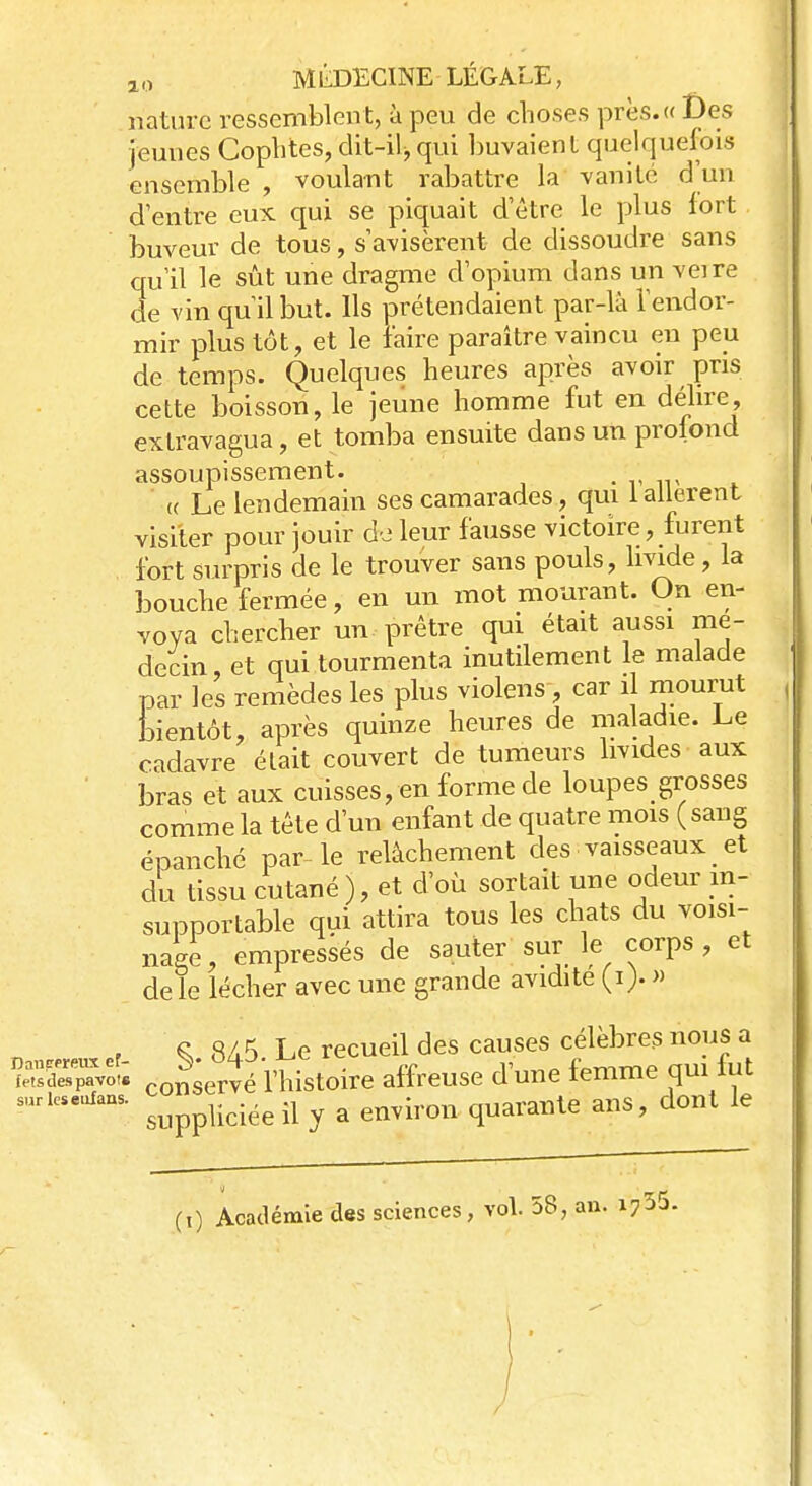 nature ressemblen t, à peu de choses près.« Des jeunes Cophtes, dit-ilj qui buvaient quelquefois ensemble , voulant rabattre la vanité d'un d'entre eux qui se piquait d'être le plus fort buveur de tous, s'avisèrent de dissoudre sans qu'il le sût une dragme d'opium dans un veire de vin qu'il but. Ils prétendaient par-là l'endor- mir plus tôt, et le faire paraître vaincu en peu de temps. Quelques heures après avoir pris cette boisson, le jeune homme fut en délire, extravagua, et tomba ensuite dans un prolond assoupissement. _ <( Le lendemain ses camarades, qui 1 allèrent visiter pour jouir de leur fausse victoire , furent fort surpris de le trouver sans pouls, livide, la bouche fermée, en un mot mourant. On en- voya chercher un prêtre qui était aussi mé- decin et qui tourmenta inutilement le malade par les remèdes les plus violens, car il mourut bientôt, après quinze heures de maladie. Le cadavre était couvert de tumeurs livides aux bras et aux cuisses, en forme de loupes^ grosses comme la tête d'un enfant de quatre mois ( sang épanché par-le relâchement des vaisseaux et du tissu cutané ), et d'où sortait une odeur in- supportable qui attira tous les chats du voisi- nage, empressés de sauter sur le corps , et de le lécher avec une grande avidité (i> » , Ç 8A5 Le recueil des causes célèbres nous a ÎSSS3SS co^ervé l'histoire affreuse d'une femme qui fut SUrkSeUfaaS suppliciée il y a environ quarante ans, dont le (i) Académie des sciences, vol. 58, an. i>55. j