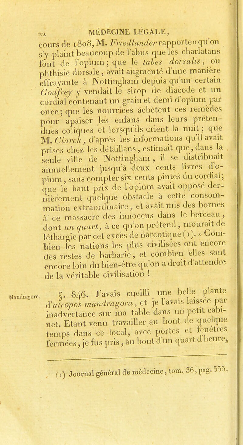 cours de i8o8,M. Friedlander rapporte «qu'on s'y plaint beaucoup de l'abus que les charlatans font de l'opium ; que le tabès dorsalis, ou phthisie dorsale, avait augmenté dune manière effrayante à Nottingliam depuis qu'un certain Godfrej y vendait le sirop de diacode et un cordial contenant un grain et demi d'opium pur once; que les nourrices achètent ces remèdes pour apaiser les enfans dans leurs préten- dues coliques et lorsqu'ils crient la nuit ; que M. Clarck, d'après les informations qu'il avait prises chez les détaillans, estimait que,dans la seule ville de Nottingliam, il se distribuait annuellement jusqu'à deux cents livres d'o- pium , sans compter six cents pintes du cordial; que le haut prix de l'opium avait opposé der- nièrement quelque obstacle à cette consom- mation extraordinaire, et avait mis des bornes à' ce massacre des innocens dans le berceau, dont un quart, à ce qu'on prétend, mourait de léthargie par cet excès de narcotique (i). » Com- bien les nations les plus civilisées ont encore des restes de barbarie, et combien elles sont encore loin du bien-être qu'on a droit d'attendre de la véritable civilisation ! Wa„avaSorc. S- 846- J'avais cueilli une belle plante d'aïropos mandragora, et je lavais laissée par inadvertance sur ma table dans un petit cabi- net. Etant venu travailler au bout de quelque temps dans ce local, avec portes et fenêtres fermées, je fus pris, au bout d'un quart d heure, ( i) Journal général de médecine, tom. 36,pog. 5dd.
