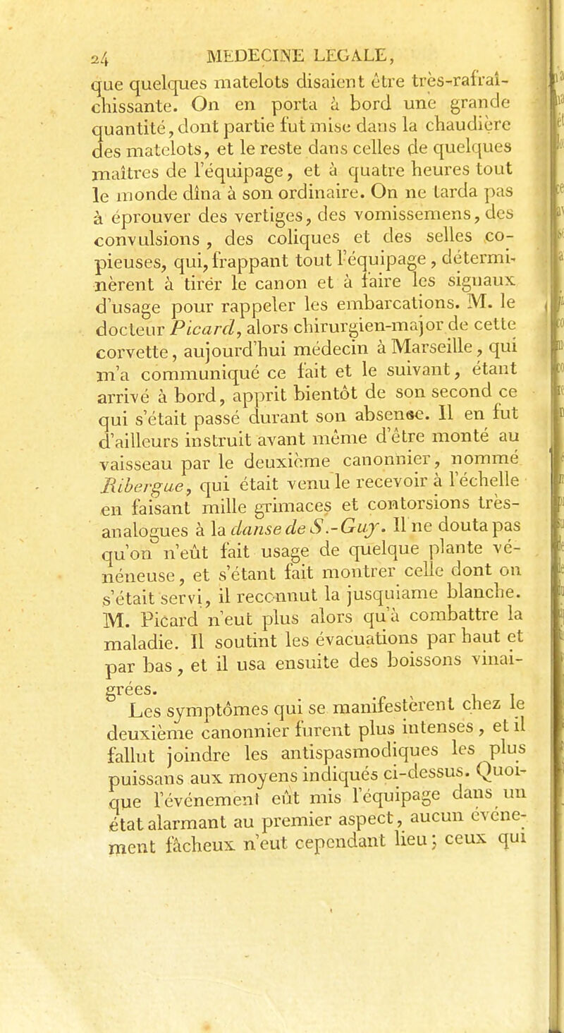 que quelques matelots disaient être très-rafraî- chissante. On en porta à bord une grande quantité, dont partie fut mise dans la chaudière des matelots, et le reste dans celles de quelques maîtres de l'équipage, et à quatre heures tout le monde dîna à son ordinaire. On ne tarda pas à éprouver des vertiges, des vomissemens, des convulsions , des coliques et des selles co- pieuses, qui, frappant tout Péquipage, détermi* nèrent à tirer le canon et à faire les signaux d usage pour rappeler les embarcations. M. le docteur Picard, alors chirurgien-major de cette corvette, aujourd'hui médecin à Marseille, qui m'a communiqué ce fait et le suivant, étant arrivé à bord, apprit bientôt de son second ce qui s'était passé durant son absense. Il en fut d'ailleurs instruit avant même d'être monté au vaisseau par le deuxième canonnier, nommé Ribergue, qui était venu le recevoir à l'échelle en faisant mille grimaces et contorsions très- analogues à la danse de S.-Guy. U ne douta pas qu'on n'eût fait usage de quelque plante vé- néneuse , et s étant fait montrer celle dont on s'était servi, il reconnut la jusquiame blanche. M. Picard n'eut plus alors qu'à combattre la maladie. Il soutint les évacuations par haut et par bas, et il usa ensuite des boissons vinai- Les symptômes qui se manifestèrent chez le deuxième canonnier furent plus intenses , et il fallut joindre les antispasmodiques les plus puissans aux moyens indiqués ci-dessus. Quoi- que l'événement eût mis l'équipage dans un état alarmant au premier aspect, aucun événe- ment fâcheux n'eut cependant heu; ceux qui
