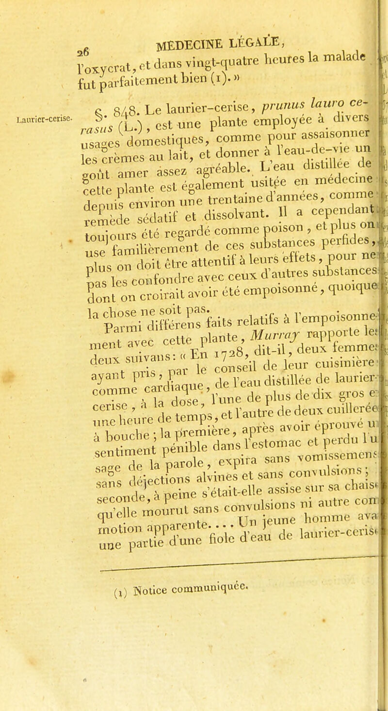 Laurier-cerise. ïoxyerat, et dans vingt-quatre heures la malade j fut parfaitement bien (i).» c SAS. Le laurier-cerise, prunus lauro ce- Jûs (h.) , est une plante employée a divers us,es domestiques/comme pour assaisonner Ses au A, et eoùt amer assez agréable.. Leau disti lté ue SSp niante est également usitée en médecine depuis n ron uSe trentaine d'années, comme tmède sédatif et dissolvant. H a cependant* ou ours lté regardé comme poison , et plus on, ^famiUérement de ces substances perfides,, T T oitlTre attentif à leurs effets, pour ne £^ ÏÏ-vec ceux d'autres substances Sont ou croirait avoir été empoisonne, quoique ^ Si dilSïaits relatif Vempoisonne ■Tt Tvec cette plante , Murvay rapporte le: ment avec ceue: > dit-il, deux femme: de^mïU le M leur cuisinière ayant pus, pai le d r digtillée de laurier^ ^ UfdoteVite déplus de dix gros* hmirhe ; a première, après avou i p Sent pénible dans l'estomac et perdu 1 u de bPpa oie, expira sans vom.ssemem