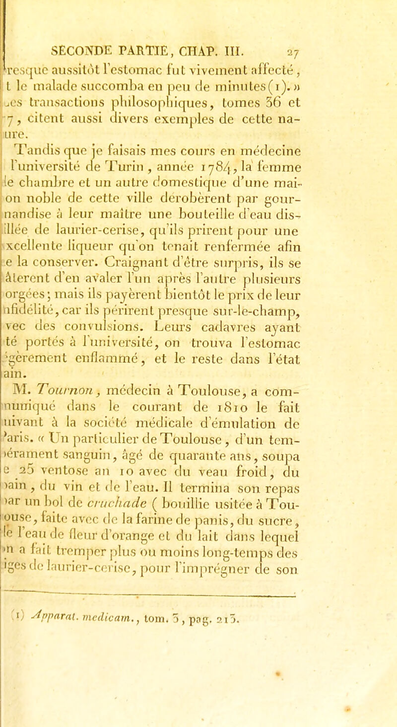 Presque aussitôt l'estomac fut vivement affecté, t le malade succomba en peu de minutes (1). » [jcs transactions philosophiques, tomes 56 et 7, citent aussi divers exemples de cette na- iure. Tandis que je faisais mes cours en médecine l'université de Turin , année 1784, la femme le chambre et un autre domestique d'une mai- on noble de cette ville dérobèrent par gour- nandise à leur maître une bouteille d'eau dis- illée de laurier-cerise, qu'ils prirent pour une Excellente liqueur qu'on tenait renfermée afin e la conserver. Craignant d'être surpris, ils se àlerent d'en avaler l'un après l'autre plusieurs orgées ; mais ils payèrent bientôt le prix de leur 11 fidélité, car ils périrent presque sur-le-champ, vec des convulsions. Leurs cadavres ayant té portés à l'université, on trouva l'estomac 'gèrement enflammé, et le reste dans l'état a in. M. Tournon, médecin à Toulouse, a cora- nuniqué dans le courant de 1810 le fait uivant à la société médicale d'émulation de 'aris. t( Un particulier de Toulouse , d'un tem- léraiiient sanguin, âgé de quarante ans, soupa e 25 ventôse an 10 avec du veau froid, du >ain , du vin et de l'eau. Il termina son repas >ar un bol de cruchade ( bouillie usitée à Tou- ouse, faite avec de la farine de panis, du sucre, te l'eau de fleur d'orange et du lait dans lequel »n a fait tremper plus ou moins long-temps des iges de laurier-cerise, pour l'imprégner de son \l) Apparat, mcdicam., tom. 5 , pog. 2i5.