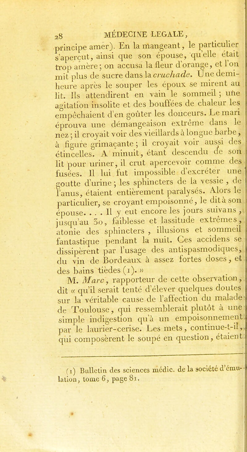 principe amer). En la mangeant, le particulier s'aperçut, ainsi que son épouse, qu'elle était trop amère; on accusa la fleur d'orange, et l'on mit plus de sucre dans la cruchacle. Une demi- heure après le souper les époux se mirent au lit. Ils attendirent en vain le sommeil ; une agitation insolite et des bouffées de chaleur les empêchaient d'en goûter les douceurs. Le mari éprouva une démangeaison extrême dans le nez • il croyait voir des vieillards à longue barbe, à figure grimaçante ; il croyait voir aussi des étincelles. A minuit, étant descendu de son lit pour uriner, il crut apercevoir comme des j fusées. Il lui fut impossible d'excréter une | goutte d'urine ; les sphincters de la vessie , de l'anus, étaient entièrement paralysés. Alors le particulier, se croyant empoisonné, le dit à son épouse. ... H y eut encore les jours suivans , jusqu'au So, faiblesse et lassitude extrêmes , atonie des sphincters , illusions et sommeil fantastique pendant la nuit. Ces accidens se dissipèrent par l'usage des antispasmodiques, du vin de Bordeaux à assez fortes doses, et des bains tièdes (i). » M. Marc, rapporteur de cette observation,, dit « qu'il serait tenté d'élever quelques doutes sur la véritable cause de l'affection du malade de Toulouse, qui ressemblerait plutôt à une simple indigestion qu'à un empoisonnement par le laurier-cerise. Les mets, continue-t-il, qui composèrent le soupé en question, étaient (i) Bulletin des sciences médic. delà société d'ému- •
