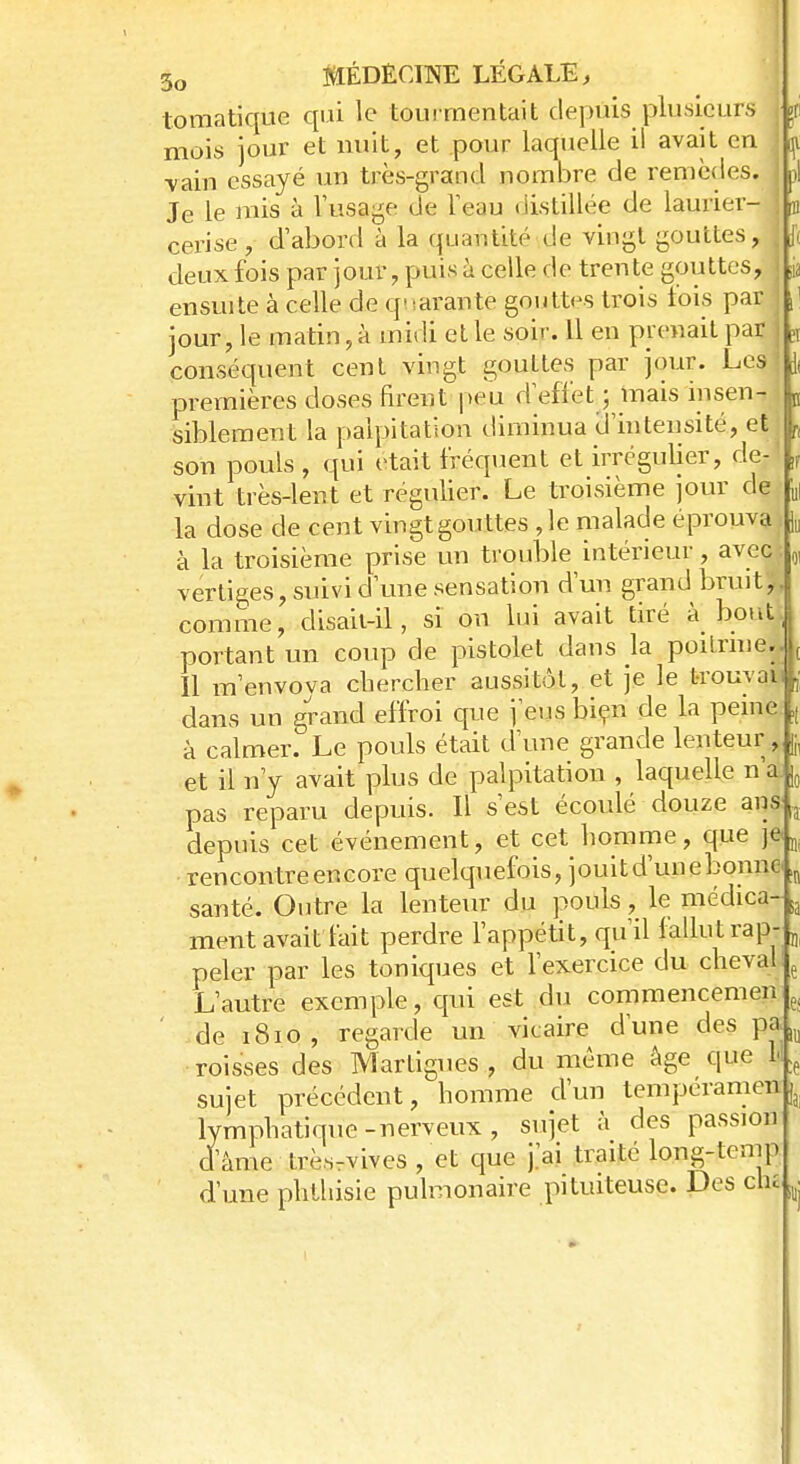 tomatique qui le tourmentait depuis plusieurs \j mois jour et nuit, et pour laquelle il avait en p •vain essayé un très-grand nombre de remèdes. 1 >| Je le mis à l'usage de l'eau distillée de laurier- B cerise , d'abord à la quantité de vingt gouttes, I f( deux fois par jour, puis à celle de trente gouttes, I jj ensuite à celle de quarante gouttes trois l'ois pari \\ jour, le matin, à midi et le soir. 11 en prenait par j j conséquent cent vingt gouttes par jour. Lesj \ premières doses firent peu d effet ; mais insen- j „ siblement la palpitation diminua d'intensité, et h son pouls , qui était fréquent et irrégulier, de- „ vint très-lent et régulier. Le troisième jour de „| la dose de cent vingt gouttes ,1e malade éprouvai |u à la troisième prise un trouble intérieur, aveo! „ vertiges, suivi d'une sensation d'un grand brmt# comme, disaii-il, si on lui avait tiré à bout;, portant un coup de pistolet dans la. poitrine,| ( 11 m'envoya chercher aussitôt, et je le trouvai* ,• dans un grand effroi que j'eus bien de la peine ,, à calmer. Le pouls était d'une grande lenteur , fJ(. et il n'y avait plus de palpitation , laquelle n'a. [0 pas reparu depuis. Il s'est écoulé douze ans a depuis cet événement, et cet homme, que je u rencontre encore quelquefois, jouit d'une bonne „ santé. Outre la lenteur du pouls, le médica- a ment avait lait perdre l'appétit, qu'il fallut rap- „ peler par les toniques et l'exercice du cheval e L'autre exemple, qui est du commencemen e; de iSio , regarde un vicaire d'une des roisses des Martigues , du même âge que i| e sujet précédent, homme d'un tempéramen ^ lymphatique-nerveux , sujet à des passion d'âme trèsrvives , et que j'ai traite long-temp d'une phthisie pulmonaire pituiteuse. Des clu ^