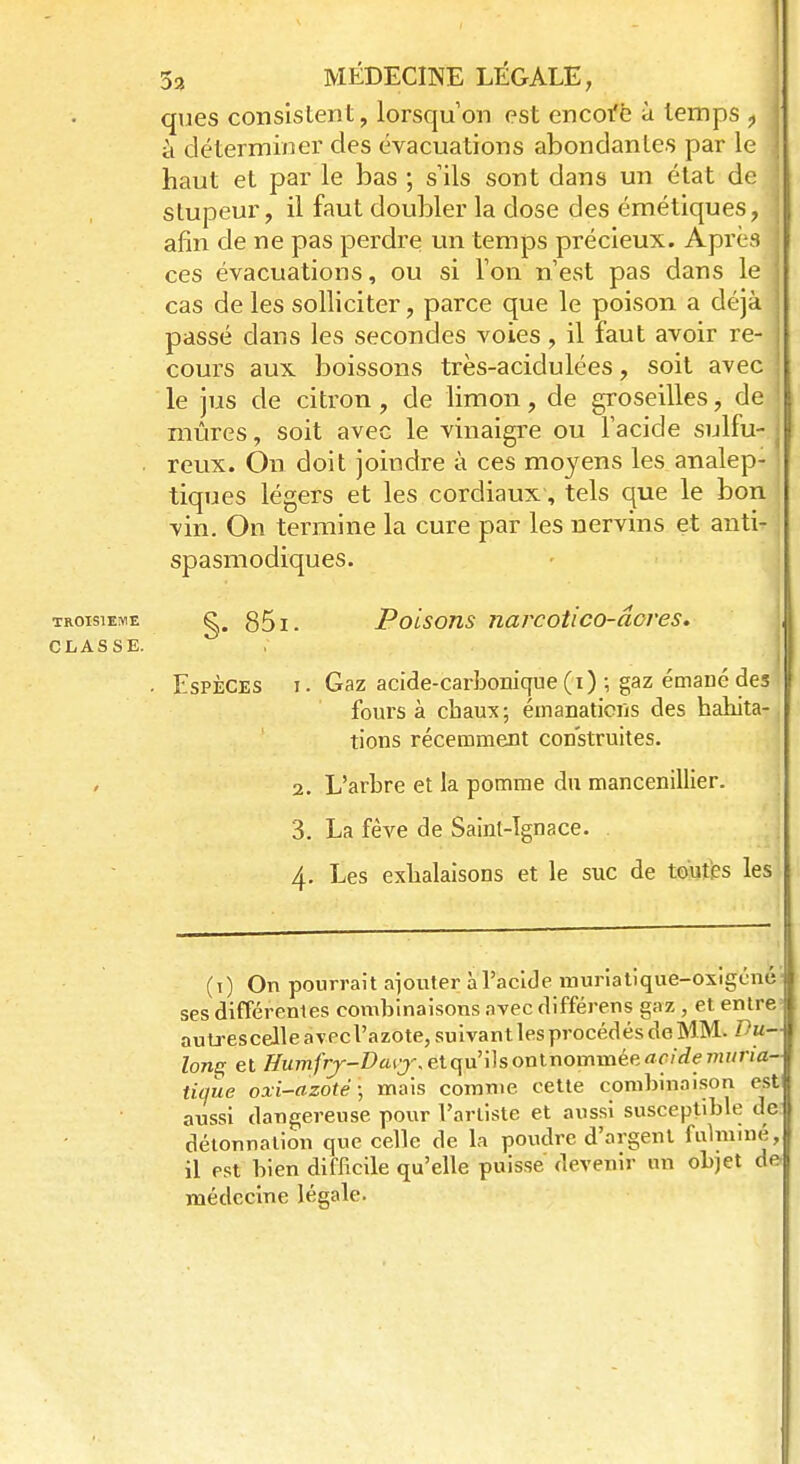 ques consistent, lorsqu'on est encoi'e à temps ? à déterminer des évacuations abondantes par le haut et par le bas ; s'ils sont dans un état de stupeur, il faut doubler la dose des émétiques, afin de ne pas perdre un temps précieux. Après ces évacuations, ou si l'on n'est pas dans le cas de les solliciter, parce que le poison a déjà passé dans les secondes voies, il faut avoir re- j cours aux boissons très-acidulées, soit avec le jus de citron , de limon ? de groseilles, de mûres, soit avec le vinaigre ou l'acide sulfu- reux. On doit joindre à ces moyens les analep- tiques légers et les cordiaux-, tels que le bon vin. On termine la cure par les nervins et anti- spasmodiques. troisième g, 851. Poisons narcotico-âoves. CLASSE. • Espèces i . Gaz acide-carbonique (i) ; gaz émané des fours à chaux; émanations des habita- tions récemment construites. 2. L'arbre et la pomme du mancenillier. 3. La fève de Saint-Ignace. 4. Les exhalaisons et le suc de toutes les (1) On pourrait ajouter à l'acide muriatique-oxigénè- ses différentes combinaisons avec différens gaz , et entre autrescelle àvecl'âzôte, suivant les procédés de MM. Vu- long et Humfiy-Daiy.etqu'ïïsonlnomwêeacidemima- tique ox-i-azoté; mais comme cette combinaison est aussi dangereuse pour l'artiste et aussi susceptible de détonnation que celle de la poudre d'argent fulminé, il est bien difficile qu'elle puisse devenir un objet de- médecine légale.