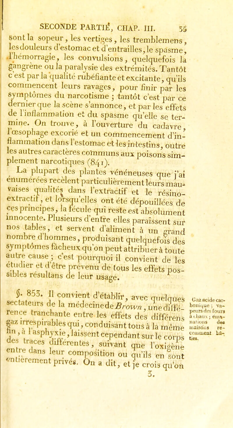 sont la sopeur, les vertiges, les tremblemens, lesdouleurs d'estomac et d'entrailles,le spasme, l'hémorragie, les convulsions, quelquefois la gangrène ou la paralysie des extrémités. Tantôt c est par la qualité rubéfiante et excitante, qu'ils commencent leurs ravages, pour finir par les symptômes du narcotisme ; tantôt c'est par ce dernier que la scène s'annonce, et par les effets de l'inflammation et du spasme qu'elle se ter- mine. On trouve, à l'ouverture du cadavre l'œsophage excorié et un commencement d'in- flammation dans l'estomac et les intestins, outre les autres caractères communs aux poisons sim- plement narcotiques (841). La plupart des plantes vénéneuses que ïaî enumerées recèlent particulièrement leurs mau- vaises qualités dans l'extractif et le résino- extractif, et lorsqu'elles ont été dépouillées de ces principes, la fécule qui reste est absolument innocente. Plusieurs d'entre elles paraissent sur nos tables, et servent d'aliment à un grand nombre d'hommes, produisant quelquefois des symptômes fâcheux qu'on peut attribuer à toute autre cause ; c'est pourquoi il convient de les étudier et d'être prévenu de tous les effets pos- sibles resultans de leur usage. sectateurs de la médecine de Brown, unecliffé bo,,Te vva- fençe tranchante entre les effets des différens gazirresp,rablesqui,conduisanttousàlamême SfiBi S des ^^Tff.' JaisseRtcePend^t sur le corps ST* U~ des traces différentes, suivant que l'oxigè ne entre dans eur composition ou Qu'ils en font -mûrement privés. On a dit, elfè crois qu'on 3.