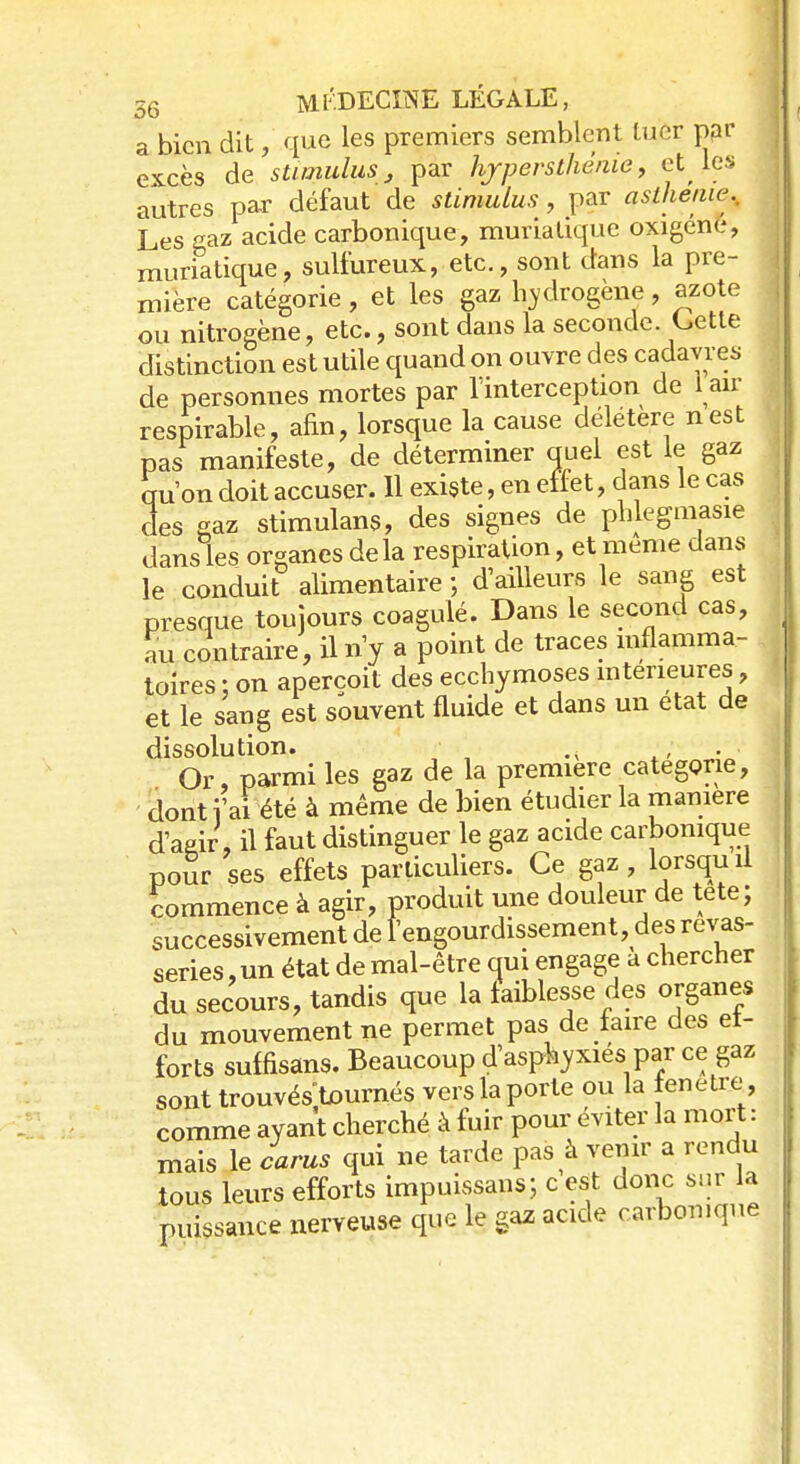 a bien dit,' que les premiers semblent Luer par excès de stimulus, par hjrpersthênie, et les autres par défaut de stimulus, par ast/ieiur. Les gaz acide carbonique, muriatique oxigéne, muriatique, sulfureux, etc., sont dans la pre- mière catégorie, et les gaz hydrogène, azote ou nitrogène, etc., sont dans la seconde. Cette distinction est utile quand on ouvre des cadavres de personnes mortes par 1 interception de lair respirable, afin, lorsque la cause délétère nest pas manifeste, de déterminer quel est le gaz qu'on doit accuser. Il existe, en effet, dans le cas des gaz stimulans, des signes de phlegmasie dans les organes delà respiration, et même dans le conduit alimentaire ; d'ailleurs le sang est presque toujours coagulé. Dans le second cas, au contraire, il n'y a point de traces inflamma- toires : on aperçoit des ecchymoses intérieures, et le sang est souvent fluide et dans un état de dissolution. . • Or, parmi les gaz de la première catégorie, dont i'ai été à même de bien étudier la manière d'aeir, il faut distinguer le gaz acide carbonique pour ses effets particuliers. Ce gaz, lorsquil commence à agir, produit une douleur de tete; successivement de l'engourdissement, des rêvas- series , un état de mal-être qui engage a chercher du secours, tandis que la faiblesse des organes du mouvement ne permet pas de faire des ef- forts suffisant Beaucoup d'asphyxiés par ce gaz sont trouvésWnés vers la porte ou la fenêtre comme ayant cherché à fuir pour éviter la mort: mais le carus qui ne tarde pas à venir a rendu tous leurs efforts impuissans; c est donc sur la puissance nerveuse que le gaz acide carbonique
