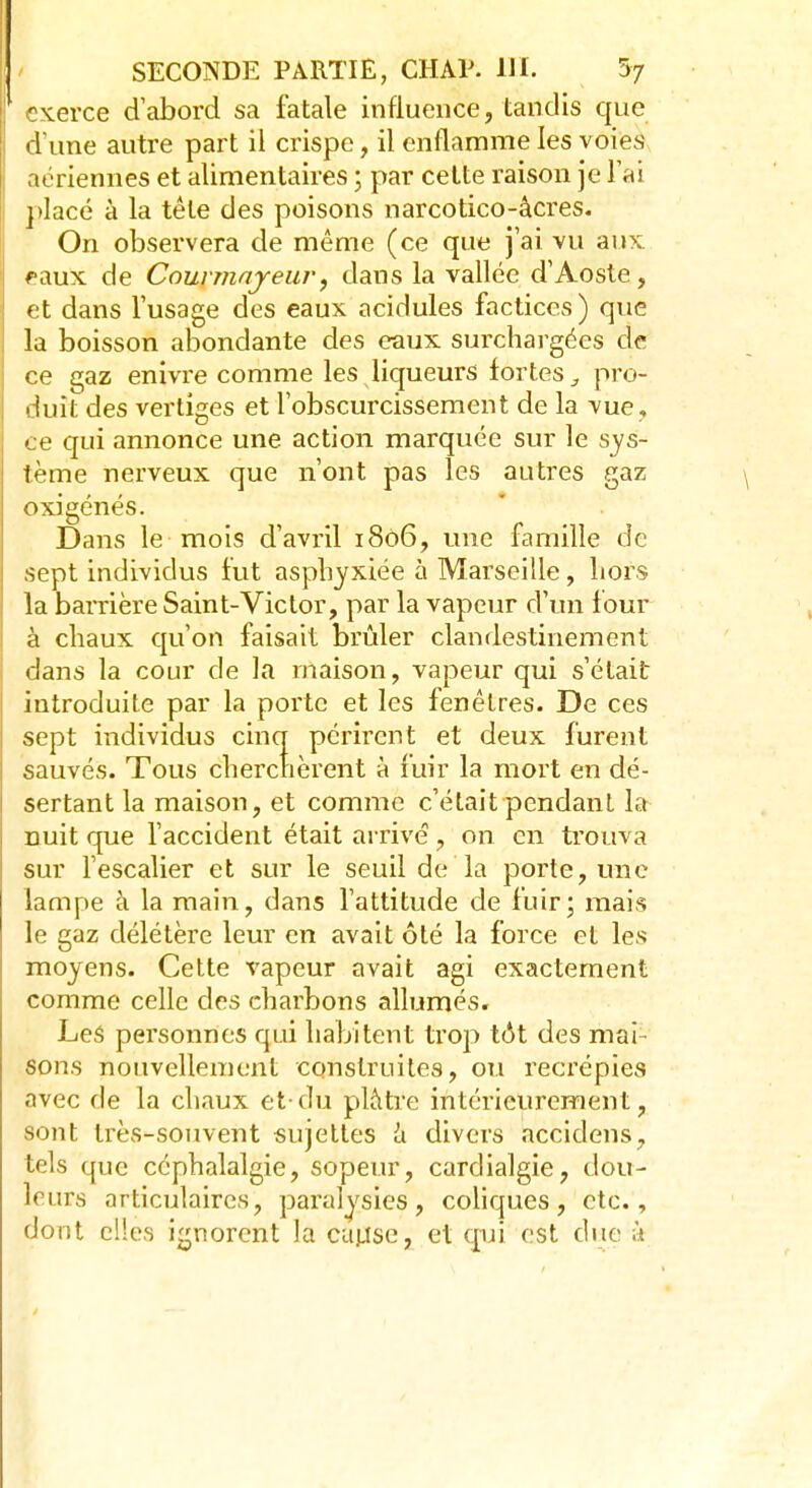 exerce d'abord sa fatale influence, tandis que d'une autre part il crispe, il enflamme les voies aériennes et alimentaires ; par cette raison je l'ai placé à la tête des poisons narcotico-âcres. On observera de même (ce que j'ai vu aux. faux de Courmayeur, dans la vallée d'Aoste, et dans l'usage des eaux acidulés factices) que la boisson abondante des eaux surchargées de ce gaz enivre comme les liqueurs fortes pro- duit des vertiges et l'obscurcissement de la vue, ce qui annonce une action marquée sur le sys- tème nerveux que n'ont pas les autres gaz oxigénés. Dans le mois d'avril 1806, une famille de sept individus fut asphyxiée à Marseille, hors la barrière Saint-Victor, par la vapeur d'un four à chaux qu'on faisait brûler clandestinement dans la cour de la maison, vapeur qui s'était introduite par la porte et les fenêtres. De ces sept individus cinq périrent et deux furent sauvés. Tous cherchèrent à fuir la mort en dé- sertant la maison, et comme c'était pendant la nuit que l'accident était arrivé , on en trouva sur l'escalier et sur le seuil de la porte, une lampe à la main, dans l'attitude de fuir; mais le gaz délétère leur en avait ôté la force et les moyens. Cette vapeur avait agi exactement comme celle des charbons allumés. Les personnes qui habitent trop tôt des mai- sons nouvellement construites, ou recrépies avec de la chaux et-du plâtre intérieurement, sont très-souvent sujettes à divers accidens, tels que céphalalgie, sopeur, cardialgie, dou- leurs articulaires, paralysies, coliques, etc., dont elles ignorent la cause, et qui est due à