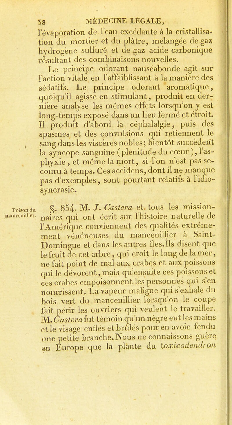 l'évaporation de l'eau excédante à la cristallisa- tion du mortier et du plâtre, mélangée de gaz hydrogène sulfuré et de gaz acide carbonique résultant des combinaisons nouvelles. Le principe odorant nauséabonde agit sur l'action vitale en l'affaiblissant à la manière des sédatifs. Le principe odorant aromatique, quoiqu'il agisse en stimulant, produit en der- nière analyse les mêmes effets lorsqu'on y est long-temps exposé dans un lieu fermé et étroit. Il produit d'abord la céphalalgie, puis des spasmes et des convulsions qui retiennent le sang dans les viscères nobles ; bientôt succèdent la syncope sanguine (plénitude du cœur ), l'as- phyxie , et même la mort, si l'on n'est pas se- couru à temps. Ces accidens, dont il ne manque pas d'exemples, sont pourtant relatifs à l'idio- syncrasie. poison du §. 854- M. /. Casier a et. tous les mission- Wanceniiiier; naires qU{ OI1t écrit sur l'histoire naturelle de l'Amérique conviennent des qualités extrême- ment vénéneuses du mancenillier à Saint- Domingue et dans les autres îles.Ils disent que le fruit de cet arbre, qui croît le long de la mer, ne fait point de mal aux crabes et aux poissons qui le dévorent, mais qu'ensuite ces poissons et ces crabes empoisonnent les personnes qui s'en nourrissent. La vapeur maligne qui s'exhale du bois vert du mancenillier lorsqu'on le coupe fait périr les ouvriers qui veulent le travailler. M. Casterafut témoin qu'un nègre eut les mains et le visage enflés et brûlés pour en avoir fendu une petite branche. Nous ne connaissons guère en Europe que la plante du toxicodeiidron i