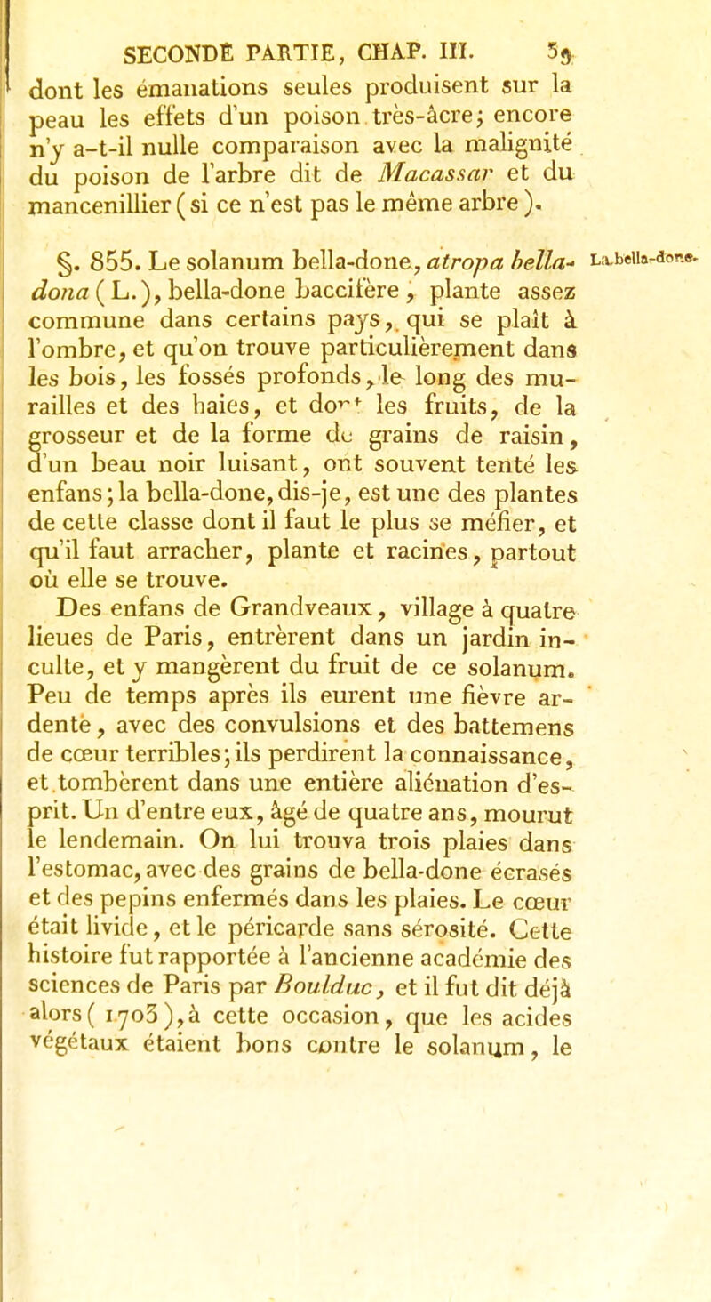 dont les émanations seules produisent sur la peau les effets d'un poison.très-àcrej encore n'y a-t-il nulle comparaison avec la malignité du poison de l'arbre dit de Macassar et du mancenillier ( si ce n'est pas le même arbre ). §. 855. Le solanum bella-done, atropa beïla- txbt\h-< dona ( L.), bella-done baccifère , plante assez commune dans certains pays, qui se plaît à l'ombre, et qu'on trouve particulièrement dans les bois, les fossés profonds,le- long des mu- railles et des haies, et do>~f les fruits, de la grosseur et de la forme de grains de raisin, d'un beau noir luisant, ont souvent tenté les enfans;la bella-done, dis-je, est une des plantes de cette classe dont il faut le plus se méfier, et qu'il faut arracher, plante et racines, partout où elle se trouve. Des enfans de Grandveaux, village à quatre lieues de Paris, entrèrent dans un jardin in- culte, et y mangèrent du fruit de ce solanum. Peu de temps après ils eurent une fièvre ar- dente , avec des convulsions et des battemens de cœur terribles ; ils perdirent la connaissance, et.tombèrent dans une entière aliénation d'es- prit. Un d'entre eux, âgé de quatre ans, mourut le lendemain. On lui trouva trois plaies dans l'estomac, avec des grains de bella-done écrasés et des pépins enfermés dans les plaies. Le cœur était livide, et le péricarde sans sérosité. Cette histoire fut rapportée à l'ancienne académie des sciences de Paris par Boulduc, et il fut dit déjà alors( 1703),à cette occasion, que les acides végétaux étaient bons contre le solanum, le