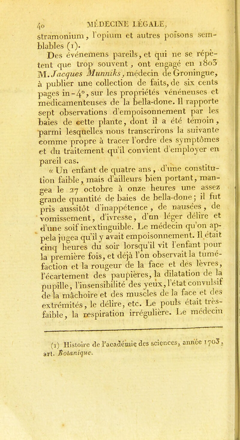 stramonium, l'opium et autres poisons sem- blables (i)« Des événemens pareils, et qui ne se répè- tent que trop souvent, ont engagé en i8o3 M. Jacques Munniks, médecin, de Groningue, à publier une collection de faits, de six cents pages in - 4° ? sur les propriétés vénéneuses et médicamenteuses de la bella-done. 11 rapporte sept observations d'empoisonnement par les baies de cette plante, dont il a été témoin, parmi lesquelles nous transcrirons la suivante comme propre à tracer l'ordre des symptômes et du traitement qu'il convient d'employer en pareil cas. « Un enfant de quatre ans, d'une constitu- tion faible, mais d'ailleurs bien portant, man- gea le 27 octobre à onze heures une assez grande quantité de baies de bella-done ; il fut pris aussitôt d'inappétence , de nausées, de vomissement, d'ivresse, d'un léger délire et d'une soif inextinguible. Le médecin qu'on ap- pela jugea qu'il y avait empoisonnement. Il était cinq heures du soir lorsqu'il vit l'enfant pour la première fois, et déjà l'on observait la tumé- faction et la rougeur de la face et dés lèvres, 1 ecartement des paupières, la dilatation de la pupille , l'insensibilité des yeux, l'état convulsii de la mâchoire et des muscles de la face et des extrémités, le délire, etc. Le pouls était très- faible, la respiration irrégulière. Le mcdecm (1) Histoire de l'académie des sciences, année 1703, arl. Botanique.