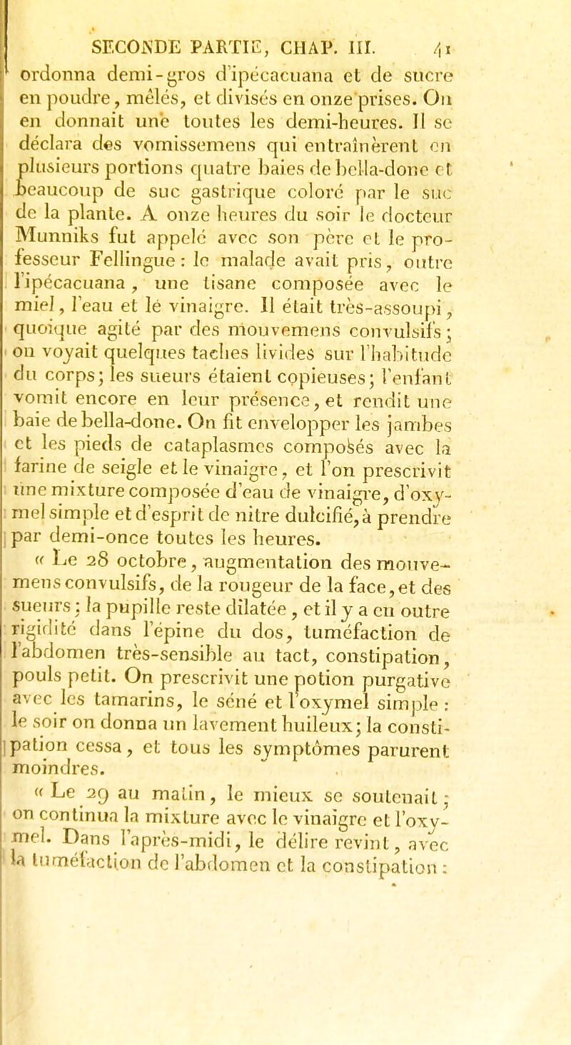 r ordonna demi-gros d'ipécacuâtta et de sucre en poudre, mêlés, et divisés en onze prises. On en donnait une toutes les demi-heures. Il se déclara des vornissemens qui entraînèrent on plusieurs portions quatre baies de beMa-dôiie et beaucoup de suc gastrique coloré par le suc de la plante. A onze heures du soir le docteur Munniks fut appelé avec son père et le pro- fesseur Fellingue : le malade avait pris, outre l ipécacuana, une tisane composée avec le miel, l'eau et lé vinaigre. Il était très-assoupi, quoique agité par des mouvemens convulsifs ; « on voyait quelques taches livides sur l'habitude du corps; les sueurs étaient copieuses; l'enfant vomit encore en leur présence, et rendit une baie debella-done. On fit envelopper les jambes et les pieds de cataplasmes composés avec là : farine de seigle et le vinaigre, et l'on prescrivit ; line mixture composée d'eau de vinaigre, d'oxy- rnel simple et d'esprit de nitre duleine,à prendre jpar demi-once toutes les heures. « Le 28 octobre, augmentation des mouve- mens convulsifs, de la rougeur de la face,et des sueurs ; la pupille reste dilatée, et il y a en outre rigidité dans l'épine du dos, tuméfaction de l'abdomen très-sensible au tact, constipation, pouls petit. On prescrivit une potion purgative a-,ce les tamarins, le séné etloxymel simple: le soir on donna un lavement huileux; la consti- pation cessa, et tous les symptômes parurent moindres. « Le 29 au malin, le mieux se soutenait ; on continua la mixture avec le vinaigre et l'oxy- jnel. Dans l'après-midi, le délire revint, avec ; ta tuméfaction de l'abdomen et la constipation :