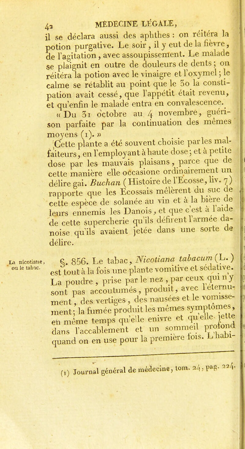 il se déclara aussi des aphthes : on réitéra î.i potion purgative. Le soir, il y eut de la fièvre, de l'agitation, avec assoupissement. Le malade se plaignit en outre de douleurs de dents ; on réitéra la potion avec le vinaigre et l'oxymel ; le calme se rétablit au point que le 3o la consti- pation avait cessé, que l'appétit était revenu, et qu'enfin le malade entra en convalescence.^ «Du 3i octobre au.4 novembre, guéri- son parfaite par la continuation des mêmes moyens (1). » Cette plante a été souvent choisie parles mal- faiteurs, en l'employant à haute dose; et à petite dose par les mauvais plaisans, parce que de cette manière elle occasione ordinairement un délire gai. Buchan (Histoire de l'Ecosse, liv. 7) rapporte que les Ecossais mêlèrent du suc de cette espèce de solanée au vin et à la bière de leurs ennemis les Danois, et que c'est a 1 aide de cette supercherie qu'ils défirent l'armée da- noise qu'ils avaient jetée dans une sorte de délire. La nicotiaiie, 856. Le tabac, Nicotiana tabacumCL.) ■ ou le tabac. ^ ^ à k foij} une plarite VOmitive et sédative. La poudre , prise par le nez , par ceux qui n y sont pas accoutumés, produit, avec leternu- ment, des vertiges, des nausées et le vomisse- ment ; la fumée produit les mêmes symptôme , en même temps qu'elle enivre et qu elle- 1e te dans l'accablement et un sommeil profond quand on en use pour la première lois. L haDi- (-,) Journal général de médecine, tom. *4: PaS 2a/»