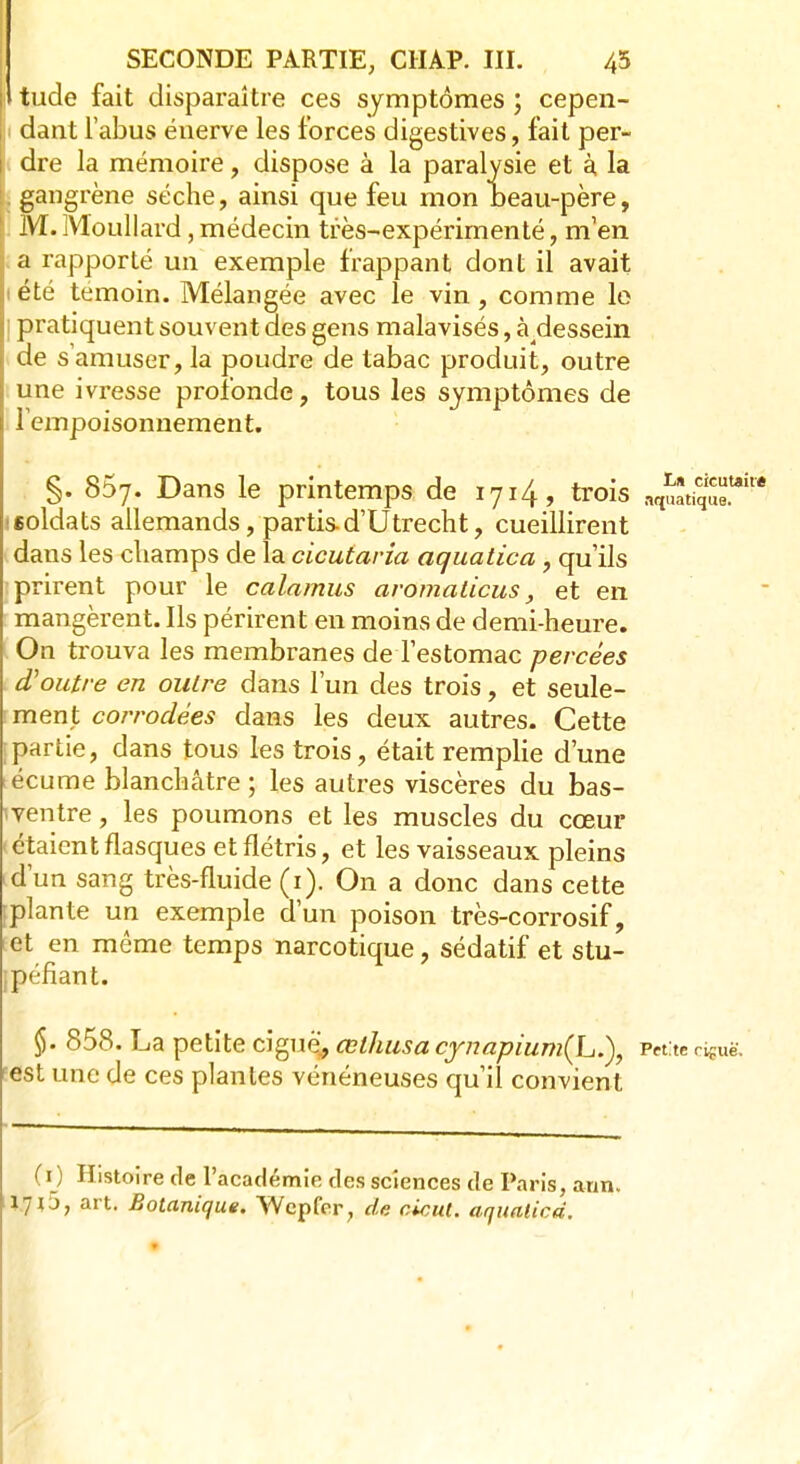 i tude fait disparaître ces symptômes ; cepen- |i dant l'abus énerve les forces digestives, fait per- i dre la mémoire, dispose à la paralysie et à, la | gangrène sèche, ainsi que feu mon beau-père, 1 M. Moullard, médecin très-expérimenté, m'en l a rapporté un exemple frappant dont il avait tété témoin. Mélangée avec le vin, comme le | pratiquent souvent des gens malavisés, à dessein de s'amuser, la poudre de tabac produit, outre une ivresse profonde, tous les symptômes de lempoisonnement. §. 857. Dans le printemps de 1714, trois (soldats allemands, partisd'Utrecht, cueillirent dans les champs de la cicutaria aquatica , qu'ils : prirent pour le calamus aromaticus, et en mangèrent. Ils périrent en moins de demi-heure. On trouva les membranes de l'estomac percées d'outre en outre clans l'un des trois, et seule- ment corrodées dans les deux autres. Cette [partie, dans tous les trois, était remplie d'une ; écume blanchâtre ; les autres viscères du bas- iventre, les poumons et les muscles du cœur étaient flasques et flétris, et les vaisseaux pleins id'un sang très-fluide (1). On a donc dans cette [plante un exemple d'un poison très-corrosif, et en môme temps narcotique, sédatif et stu- [péfiant. §. 858. La petite ciguè', celhusa cynapium(L.), Petite ciguë, est une de ces plantes vénéneuses qu'il convient (1) Histoire de l'académie des sciences de Paris, aun. jp5, art. Botanique. Wcpfer, de cicut. aquatica.