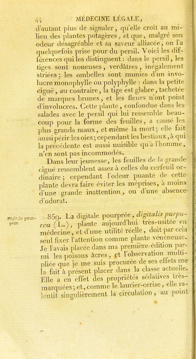 d'autant plus de signaler, qu'elle croît au mi- lieu des plantes potagères, et que, malgré son odeur désagréable et sa saveur alliacée, on l'a quelquefois prise pour du persil. Voici les dif- férences qui les distinguent : dans le persil, les tiges sont noueuses, verdâtres, inégalement striées ; les ombelles sont munies d'un invo- lucre monophylle ou polyphylle : dans la petite eiguë, au contraire, la tige est glabre, tachetée de marques brunes, et les fleurs n'ont point d'involucres. Cette plante, confondue dans les salades avec le persil qui lui ressemble beau- coup pour la forme des feuilles, a causé les plus grands maux, et même la mort; elle fait aussi périr les oies ; cependant les bestiaux, à qui la précédente est aussi nuisible qu à l'homme, n'en sont pas incommodés. Dans leur jeunesse, les feuilles de la grande ciguë ressemblent assez à celles du cerfeuil or- dinaire ; cependant l'odeur puante de cette plante devra faire éviter les méprises, à moins d'une grande inattention., ou d'une absence- d'odorat. BWtate pour- 85ç). La digitale pourprée, digïtalis purpu- Prde- rea(L.)> plante aujourd'hui tres-usitee en médecine, et dune utilité réelle, doit par cela seul fixer l'attention comme plante vénéneuse. Je l'avais placée dans ma première édition par- mi les poisons âcres, et l'observation multi- pliée que ie me suis procurée de ses effets me la. fait à présent placer dans la classe actuelle. Elle a en effet des propriétés sédatives tres- marquées; et,comme le laurier-cerise, elle ra- lentit singulièrement la circulation, au point