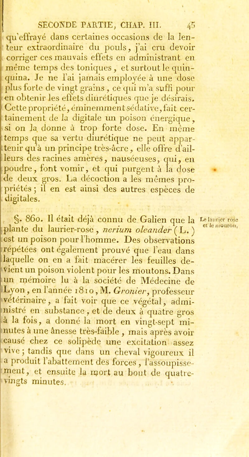 qu'effrayé dans certaines occasions de la len- teur extraordinaire du pouls, j'ai cru devoir corriger ces mauvais effets en administrant en même temps des toniques , et surtout le quin- quina. Je ne l'ai jamais employée à une dose plus forte de vingt grains , ce qui m'a suffi pour ■en obtenir les effets diurétiques que je désirais. Cette propriété, éminemment sédative,fait cer- tainement de la digitale un poison énergique, isî on Ja donne à trop forte dose. En môme temps que sa vertu diurétique ne peut appar- tenir qu'à un principe très-àcre, elle offre d'ail- leurs des racines amères, nauséeuses, qui, en (.poudre, font vomir, et qui purgent à la dose de deux gros. La décoction a les mêmes pro- priétés ; il en est ainsi des autres espèces de digitales. §. 860. Il était déjà connu de Galien que la J> laurier rose plante du laurier-rose, nerium oleander (L. ) etle,uouro? est un poison pour l'homme. Des observations répétées ont également prouvé que l'eau dans laquelle on en a fait macérer les feuilles de- vient un poison violent pour les moutons. Dans iun mémoire lu à la société de Médecine de ILyon , en l'année 181 o, M. Gronier, professeur ■«vétérinaire, a fait voir que ce végétal, admi- nistré en substance , et de deux à quatre gros à la fois, a donné la mort en vingt-sept mi- mutes à une ânesse très-faible , mais après avoir causé chez ce solipède une excitation assez vive ; tandis que dans un cheval vigoureux il a produit l'abattement des forces , l'assoupisse- .ment, et ensuite la mort au bout de quatre- -vingts minutes.