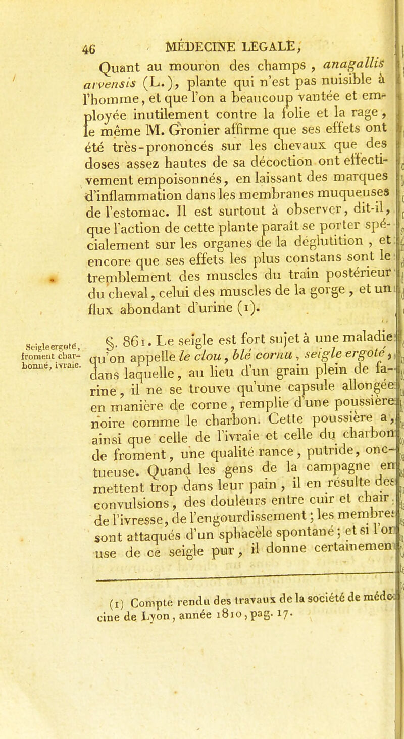Quant au mouron des champs , anagallis arvensis (L.), plante qui n'est pas nuisible a l'homme, et que l'on a beaucoup vantée et em- ployée inutilement contre la iolie et la rage, le même M. Gronier affirme que ses effets ont été très-prononcés sur les chevaux que des doses assez hautes de sa décoction ont elfecti- vement empoisonnés, en laissant des marques d'inflammation dans les membranes muqueuses de l'estomac. Il est surtout à observer, dit-il, que l'action de cette plante paraît se porter spé- cialement sur les organes de la déglutition , et: encore que ses effets les plus constans sont le tremblement des muscles du train postérieur' du cheval, celui des muscles de la gorge , et uni flux abondant d'urine (i). M***. S- 86 T' Le seîêle est7f?rt SUî6tà uufmalaf> froment char- GV?on appelle le clou, ble cornu, seigle ergote i, tonné, ivraie. ? au Kcto #m grain plein de fa- rine , il ne se trouve qu'une capsule allongée: en manière de corne : remplie d'une poussière noire comme le charbon. Cette poussière a, ainsi que celle de l'ivraie et celle du charbon de froment, une qualité rance, putride, onc- tueuse. Quand les gens de la campagne en mettent trop dans leur pain , il en resuite de£ convulsions, des douleurs entre cuir et chair, de l'ivresse, de l'engourdissement ; les membre; sont attaqués d'un sphacèle spontané ; et si 1 or r use de ce seigle pur, il donne certainement j (i) Compte rendu des travaux de la société de médo: cine de Lyon, année i8io,pag. 17.
