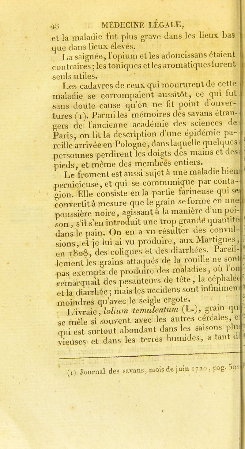 et la maladie fut plus grave dans les lieux bas 1 que dans lieux élevés. La saignée, l'opium et les adoucissans étaient fi contraires ; les toniques etles aromatiques lurent seuls utiles. Les cadavres de ceux qui moururent de cette I maladie se corrompaient aussitôt, ce qui fut I sans doute cause qu'on ne fit point d'ouver- | tures (i). Parmi les mémoires dessavans étran- j gers de l'ancienne académie des sciences del Paris, on lit la description d'une épidémie pa- I reille arrivée en Pologne, dans laquelle quelques; personnes perdirent les doigts des mains et des, pieds, et même des membres entiers. Le froment est aussi sujet à une maladie bieni pernicieuse, et qui se communique par conta- gion. Elle consiste en la partie farineuse quisfr convertit à mesure que le grain se forme en une poussière noire, agissant à la manière d'un poi- son ; s'il s'en introduit une trop grandé quantité dans le pain. On en a vu résulter des convul- sions, et je lui ai vu produire, auxMart.gues en 1808, des coliques et des diarrhées. Pareil- -lement les grains attaqués de la rouille ne son! pas exempts de produire des maladies, ou Ion remarquait des pesanteurs de tête, la cephale* et la diarrhée ; mais les accidens sont mhnimen moindres qu'avec le seigle ergoté. Livraie, loliitm lemulentum (L.), grain qu se mêle si souvent avec les autres céréales, e qui est surtout abondant dans les saisons plu vieuses et dans les terres humides, a tant a II) Journal des savans.. mois de juin 1 720 , PS- ^'