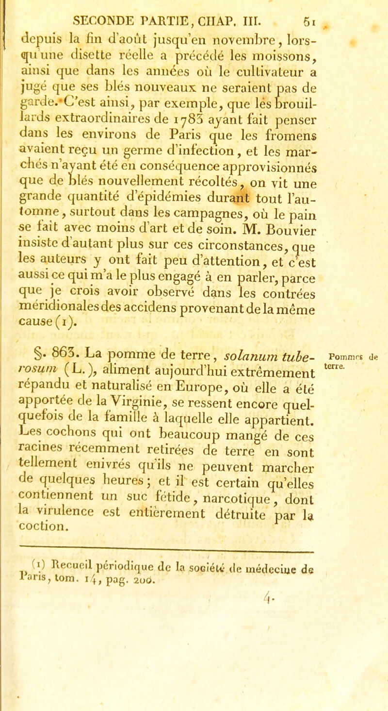 depuis la fin d'août jusqu'en novembre, lors- qu'une disette réelle a précédé les moissons, ainsi que dans les années où le cultivateur a jugé que ses blés nouveaux ne seraient pas de garde.-C'est ainsi, par exemple, que lés brouil- lards extraordinaires de 1785 ayant fait penser dans les environs de Paris que les fromens avaient reçu un germe d'infection, et les mar- chés n'ayant été en conséquence approvisionnés que de blés nouvellement récoltés, on vit une grande quantité d'épidémies durant tout l'au- tomne , surtout dans les campagnes, où le pain se fait avec moins d'art et de soin. M. Bouvier insiste d'autant plus sur ces circonstances, que les auteurs y ont fait peu d'attention, et c'est aussi ce qui m'a le plus engagé à en parler, parce que je crois avoir observé dans les contrées méridionales des accidens provenant de la même cause (1). §. 863. La pomme de terre, solarium tube- Pommrs <k rosum (L. ), aliment aujourd'hui extrêmement tem' répandu et naturalisé en Europe, où elle a été apportée de la Virginie, se ressent encore quel- quefois de la famille à laquelle elle appartient. Les cochons qui ont beaucoup mangé de ces racines récemment retirées de terre en sont tellement enivrés qu'ils ne peuvent marcher de quelques heures ; et il est certain qu'elles contiennent un suc fétide, narcotique, dont la virulence est entièrement détruite par la coction.