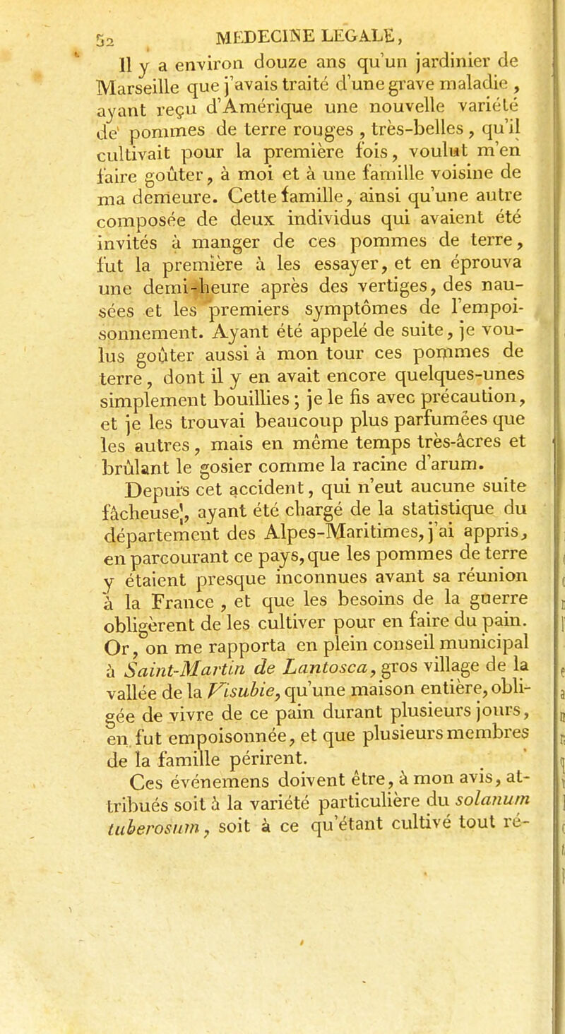 11 y a environ douze ans qu'un jardinier de Marseille que j'avais traité d'une grave maladie , ayant l'eçu d'Amérique une nouvelle variété de1 pommes de terre rouges , très-belles, qu'il cultivait pour la première fois, voulut m'en faire goûter, à moi et à une famille voisine de ma demeure. Cette famille, ainsi qu'une autre composée de deux individus qui avaient été invités à manger de ces pommes de terre, fut la première à les essayer, et en éprouva une demi-heure après des vertiges, des nau- sées et les 'premiers symptômes de l'empoi- sonnement. Ayant été appelé de suite, je vou- lus goûter aussi à mon tour ces ponimes de terre, dont il y en avait encore quelques-unes simplement bouillies ; je le fis avec précaution, et je les trouvai beaucoup plus parfumées que les autres, mais en même temps très-àcres et I brûlant le gosier comme la racine d'arum. Depurs cet accident, qui n'eut aucune suite fâcheusej, ayant été chargé de la statistique du département des Alpes-Maritimes, j'ai appris, en parcourant ce pays, que les pommes de terre y étaient presque inconnues avant sa réunion à la France , et que les besoins de la guerre obligèrent de les cultiver pour en faire du pain. Or, on me rapporta en plein conseil municipal à Saint-Martin de Lantosca, gros village de la f vallée de la Visubie, qu'une maison entière, obli- a gée de vivre de ce pain durant plusieurs jours, „ en. fut empoisonnée, et que plusieurs membres de îa famille périrent. \ Ces événemens doivent être, à mon avis, at- tribués soit à la variété particulière du solanum tuberosum, soit à ce qu'étant cultivé tout ré-