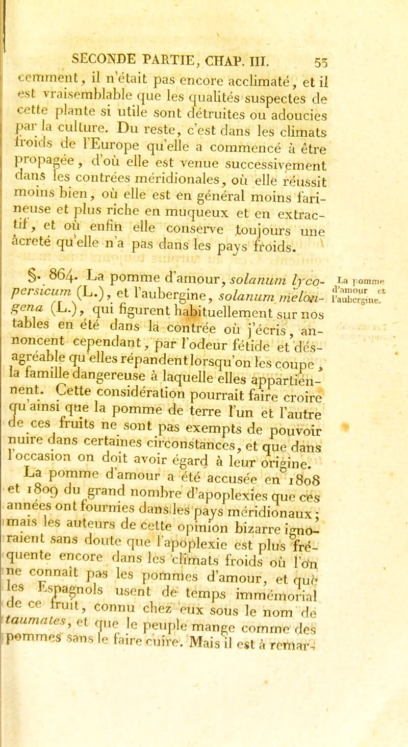 comment, il n'était pas encore acclimaté, et ii est vraisemblable que les qualités-suspectes de cette plante si utile sont détruites ou adoucies par la culture. Du reste, c'est dans les climats froids de l'Europe qu'elle a commencé à être propagée, d'où elle est venue successivement dans les contrées méridionales, où elle réussit moins bien, où elle est en général moins fari- neuse et plus riche en muqueux et en extrac- tit, et où enfin elle conserve toujours une acreté qU elle n'a pas dans les pays froids. §. 864. La pomme d'amour, solarium lrco~ 1* pomme persicum (L.), et l'aubergine, solarium melon- gena (L.), qui figurent habituellement sur nos tables en été dans la contrée où j'écris an- noncent cependant, par l'odeur fétide et'dés- agreable qu elles répandent lorsqu'on les coupe i' la famille dangereuse à laquelle elles appartien- nent. Cette considération pourrait faire croire qu ainsi que la pomme de terre l'un et l'autre de ces fruits ne sont pas exempts de pouvoir nuire dans certaines circonstances, et que dans 1 occasion on doit avoir égard à leur origine. La pomme d amour a été accusée en 1808 et 1809 du grand nombre d'apoplexies que ces années ont fourmes dansdes pays méridionaux ; mais les auteurs de cette opinion bizarre igno- raient sans doute que l'apoplexie est plus fré- quente encore dans les climats froids où l'on ne connaît pas les pommes d'amour, et que les Espagnols usent de temps immémorial ae ce truit, connu chez eux sous le nom de 'taumales, et que le peuple mange commodes ipommes sans le faire cuire. Mais il est à remais