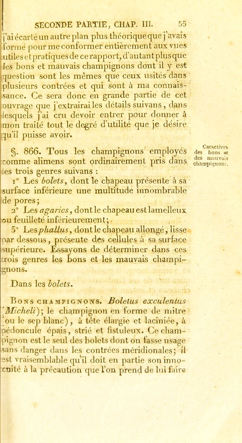 j j'ai écarté un autre plan plus théorique que j'avais Formé pour me conformer entièrement aux vues utiles et pratiques de ce rapport, d'autantplusque les bons et mauvais champignons dont il y est question sont les mêmes que ceux usités dans plusieurs contrées et qui sont à ma connais- sance. Ce sera donc en grande partie de cet ouvrage que j'extrairai les détails suivans, dans lesquels j'ai cru devoir entrer pour donner â mon traité tout le degré d'utilité que je désire quil puisse avoir. §. 866. Tous les champignons employés des toL™ comme alimens sont ordinairement pris dans ohampi^o^* les trois genres suivans : i° Les bolets, dont le chapeau présente à sa surface inférieure une multitude innombrable de pores; 2° Les agarics, dont le chapeau est lamelleux ou feuilleté inférieurement; • 5° Les phallus > dont le chapeau allongé, lisse par dessous, présente des cellules à sa surface •supérieure. Essayons de déterminer dans ces crois genres les bons et les mauvais champi- gnons. Dans les bolets. Bons champignons. Bolelus exculentus 'Micheli), le champignon en forme de mitre 'ou le sep blanc), à tête élargie et laciniée, à pédoncule épais, strié et lisluleux. Ce cham- pignon est le seul des bolets dont on fasse usage sans danger dans les contrées méridionales; il est vraisemblable quil doit en partie son inno- cuité à la précaution que l'on prend de lui faire