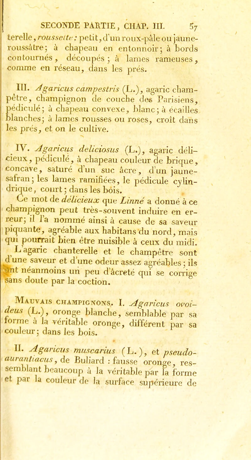 terelle, roussette : petit, d'un roux-pâle ou jaune- roussâtre; à chapeau en entonnoir; à bords contournés, découpés; à lames rameuses, comme en réseau, dans les prés. III. Agaricus campestris (L.), agaric cham- pêtre, champignon de couche des Parisiens, pédiculé; à chapeau convexe, blanc; à écailles blanches; à lames rousses ou roses, croit dans les prés, et on le cultive. . IV. Agaricus deliciosus (L.), agaric déli- cieux, pédiculé, à chapeau couleur de brique, concave, saturé d'un suc acre, d'un jaune- safran; les lames ramifiées, le pédicule cylin- drique , court ; dans les bois. Ce mot de délicieux que Linné a donné à ce champignon peut très-souvent induire en er- reur; il l'a nommé ainsi à cause de sa saveur piquante, agréable aux habitans du nord, mais qui pourrait bien être nuisible à ceux du midi. L'agaric chanterelle et le champêtre sont d'une saveur et d'une odeur assez agréables ; ils ■Çnt néanmoins un peu d'âcreté qui se corrige sans doute par la coction. Mauvais champignons. I. Agaricus ovoi- deus (L.), oronge blanche, semblable par sa : forme à la véritable oronge, différent par sa couleur; dans les bois. II. Agaricus muscarius (L.), et pseudo- auranliacus, de Buliard : fausse oronge, res- semblant beaucoup à la véritable par la forme et par la couleur de la surface supérieure de