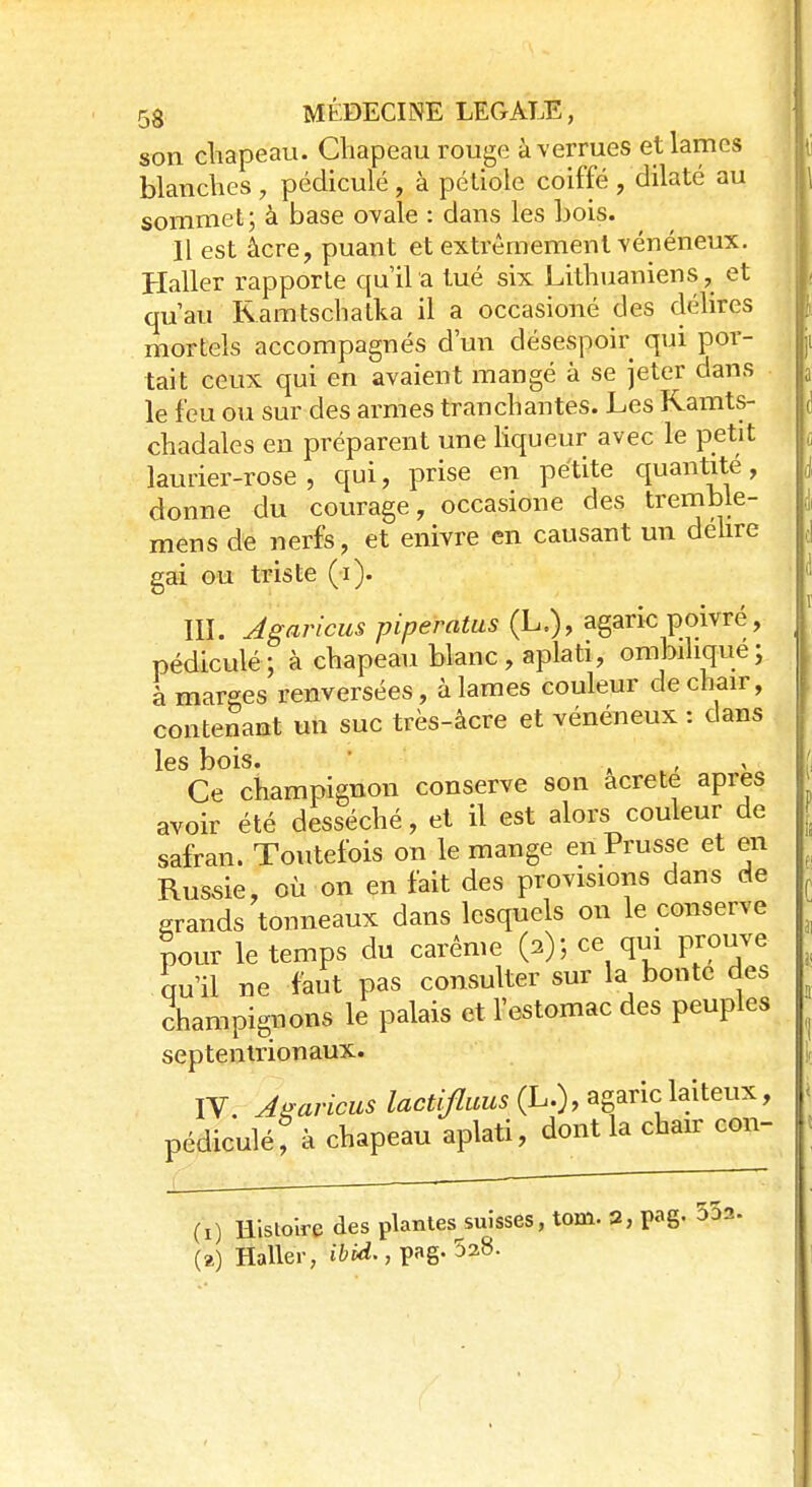 son chapeau. Chapeau rouge à verrues et lames blanches , pédicule , à pétiole coiffé , dilaté au sommet; à base ovale : dans les bois. Il est âcre, puant et extrêmement vénéneux. Haller rapporte qu'il a tué six Lithuaniens, et qu'au Ramtschatka il a occasioné des délires mortels accompagnés d'un désespoir qui por- tait ceux qui en avaient mangé à se jeter dans le feu ou sur des armes tranchantes. Les Kamts- chadales en préparent une liqueur avec le petit laurier-rose, qui, prise en petite quantité, donne du courage, occasioné des tremble- mens de nerfs, et enivre en causant un délire gai ou triste (i). III. Agaricus piperatus (L.), agaric poivré, pédiculé; à chapeau blanc, aplati, ombihque; à marges renversées, à lames couleur de chair, contenant un suc très-âcre et vénéneux : clans les bois. . , Ce champignon conserve son acre te après avoir été desséché, et il est alors couleur de safran. Toutefois on le mange en Prusse et en Russie, où on en fait des provisions dans de grands tonneaux dans lesquels on le conserve pour le temps du carême (a); ce qui prouve qu'il ne faut pas consulter sur la bonté des champignons le palais et l'estomac des peuples septentrionaux. IV. Aearïcus lactifluus (L.), agaric laiteux, pédiculé f à chapeau aplati, dont la chair con- (i) Histoire des plantes suisses, toni. 2, pag. (a) Haller, ibid., pag. 528.