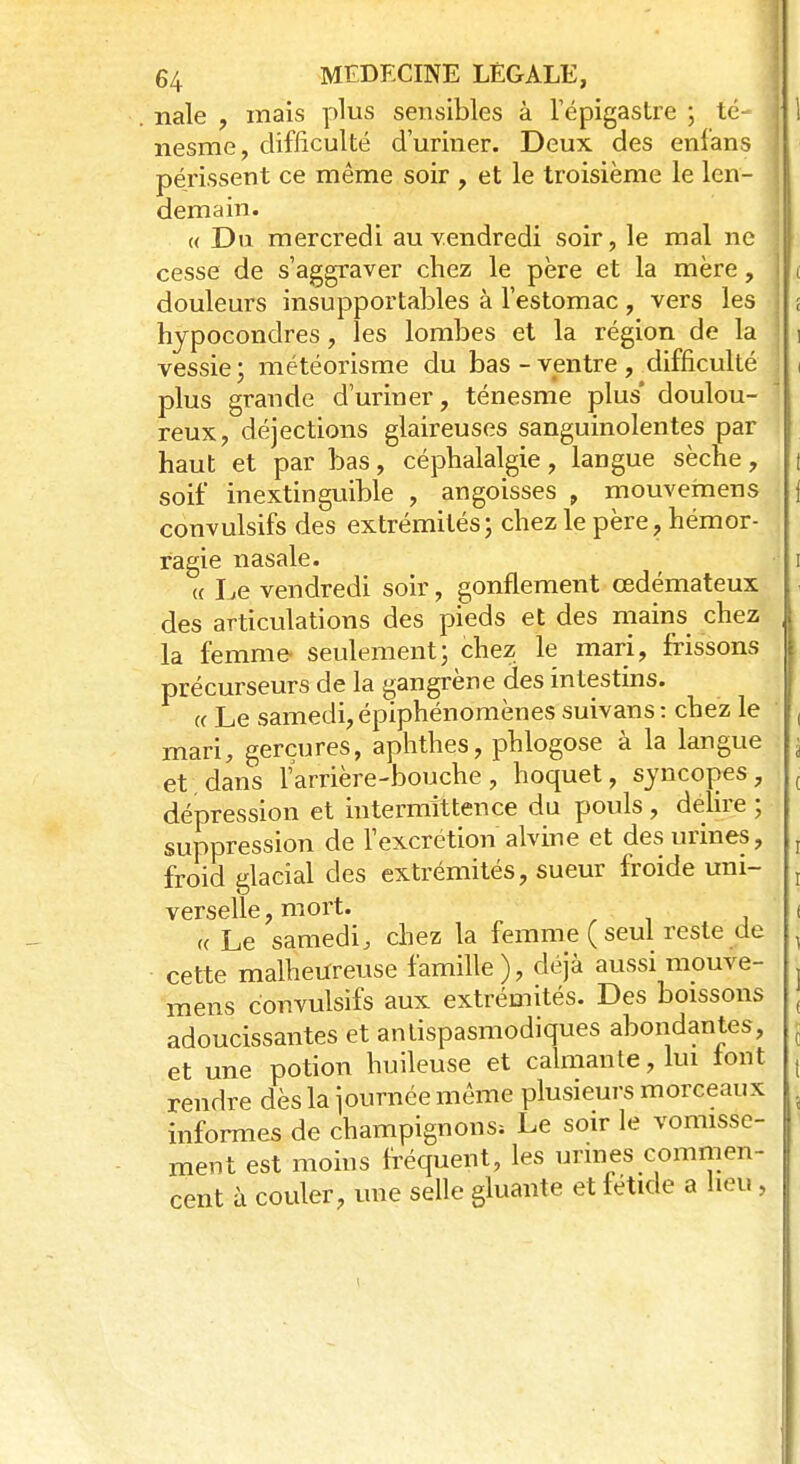 nale , mais plus sensibles à l'épigastre ; té- nesme, difficulté d'uriner. Deux des enfans périssent ce même soir , et le troisième le len- s demain. « Du mercredi au vendredi soir, le mal ne cesse de s'aggraver chez le père et la mère, douleurs insupportables à l'estomac , vers les hypocondres, les lombes et la région de la vessie; météorisme du bas - ventre , difficulté plus grande d'uriner, ténesme plus* doulou- reux, déjections glaireuses sanguinolentes par haut et par bas, céphalalgie, langue sèche, soif inextinguible , angoisses , mouvemens convulsifs des extrémités; chez le père, hémor- ragie nasale. t( Le vendredi soir, gonflement œdémateux des articulations des pieds et des mains chez la femme seulement; chez le mari, frissons précurseurs de la gangrène des intestins. « Le samedi, épiphénomènes suivans: chez le mari, gerçures, aphthes, phlogose à la langue et, dans l'arrière-bouche , hoquet, syncopes, dépression et intermittence du pouls , délire ; suppression de l'excrétion alvine et des urines, froid glacial des extrémités, sueur froide uni- verselle, mort. « Le samedi, chez la femme ( seul reste de cette malheureuse famille), déjà aussi mouve- mens convulsifs aux extrémités. Des boissons adoucissantes et antispasmodiques abondantes, et une potion huileuse et calmante, lui font rendre dès la journée même plusieurs morceaux informes de champignons; Le soir le vomisse- ment est moins fréquent, les urines commen- cent à couler, une selle gluante et fétide a heu ,