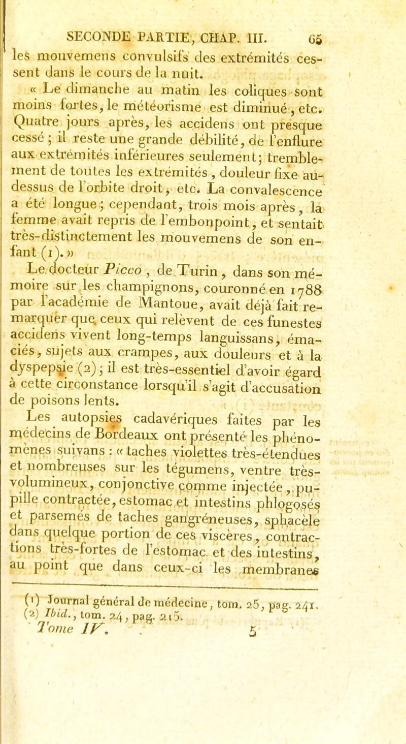les mouvemens convulsifs des extrémités ces- sent dans le cours de la nuit. « Le dimanche au matin les coliques sont moins fortes, le météorisme est diminué , etc. Quatre jours après, les accidens ont presque cessé ; il reste une grande débilité, de l'enflure aux extrémités inférieures seulement; tremble- ment de toutes les extrémités , douleur fixe au- dessus de l'orbite droit, etc. La convalescence a été longue; cependant, trois mois après, la femme avait repris de l'embonpoint, et sentait très-distinctement les mouvemens de son en- fant (i). » Le docteur Picco , de Turin, dans son mé- moire sur les champignons, couronné en 1788 par l'académie de Mantoue, avait déjà fait re- marquer que. ceux qui relèvent de ces funestes accidens vivent long-temps languissans, éma- ciés, sujets aux crampes, aux douleurs et à la djspepsje (2); il est très-essentiel d'avoir égard à cette circonstance lorsqu'il s'agit d'accusation de poisons lents. Les autopsies cadavériques faites par les médecins de Bordeaux ont présenté les phéno- mènes suivans : « taches violettes très-étendues et nombreuses sur les tégumens, ventre très- volumineux, conjonctive çpmme injectée,,pu- pille contractée, estomac et intestins phlogosés et parsemés de taches gangréneuses, sphacèle dans quelque portion de ces viscères, contrac- tions très-fortes de l'estomac et des intestins, au point que dans ceux-ci les membranes (■) Journal général de médecine, tom. 2.5, pag. Z/jT, (2) Ilnd., tom. 24, pag. 20.