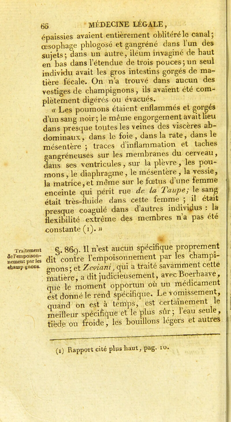 épaissies avaient entièrement oblitéré le canal; œsophage phlogosé et gangréné dans l'un des sujets; dans un autre, iléum invaginé de haut en bas dans l'étendue de trois pouces ; un seul individu avait les gros intestins gorgés de ma- tière fécale. On n'a trouvé dans aucun des vestiges de champignons, ils avaient été com- plètement digérés ou évacués. « Les poumons étaient enflammés et gorgés d'un sang noir; le même engorgement avait lieu dans presque toutes les veines des viscères ab- dominaux . dans le foie , dans la rate, dans le mésentère'; traces d'inflammation et taches gangréneuses sur les membranes du cerveau, dans ses ventricules, sur la plèvre, les pou- mons , le diaphragme, le mésentère , la vessie, la matrice,et même sur le fœtus d'une femme enceinte qui périt rue de la Taupe; le sang était très-fluide dans cette femme ; il était presque coagulé dans d'autres individus : la flexibilité extrême des membres n'a pas été constante (i). » Traitement S. 86q. Il n'est aucun spécifique proprement Î25S?£ dit contre l'empoisonnement par les champi- ebamp gaon*. gricms. et Zeviani, qui a traité savamment cette matière, a dit judicieusement, avec Boerhaave, nue le moment opportun où un médicament est donné le rend spécifique. Le vomissement, quand on est à temps, est certainement le meilleur spécifique et le plus sur; leau seule, tiède ou froide, lés bouillons légers et autres