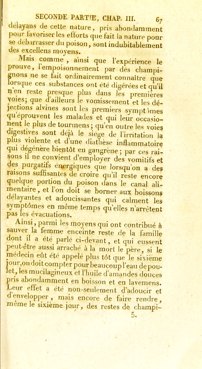 délayqns de cette nature, pris abondamment pour favoriser les efforts que fait la nature pour se débarrasser du poison, sont indubitablement des excellens moyens. Mais comme , ainsi que l'expérience le prouve, 1 empoisonnement par des champi- gnons ne se tait ordinairement connaître que lorsque ces substances ont été digérées et qu'il nen reste presque plus dans les premières voies; que d ailleurs le vomissement et les dé- jections alvines sont les premiers symptômes qu éprouvent les malades et qui leur occasio- nent le plus de tourmens ; qu'en outre les voies digestiyes sont déjà le siège de l'irritation la plus violente et d'une diathèse inflammatoire qui dégénère bientôt en gangrène; par ces rai- sons il ne convient d'employer des vomitifs et des purgatifs énergiques que lorsqu'on a des raisons suffisantes de croire qu'il reste encore quelque portion du poison dans le canal ali- mentaire, et l'on doit se borner aux boissons délayantes et adoucissantes qui calment les symptômes en même temps qu'elles n'arrêtent pas les évacuations. Ainsi, parmi les moyens qui ont contribué à sauver la femme enceinte reste de la famille dont il a été parlé ci-devant, et qui eussent peut-être aussi arraché à la mort le père, si le médecin eût été appelé plus tôt que le sixième pur on doit compter pour beaucoup l'eau de pou- let, les mucilagineux et l'huile d'amandes douces pris abondamment en boisson et en lavemens. Leur effet a été non-seulement d'adoucir et d envelopper, mais encore de faire rendre, même le sixième jour, des restes de champi-