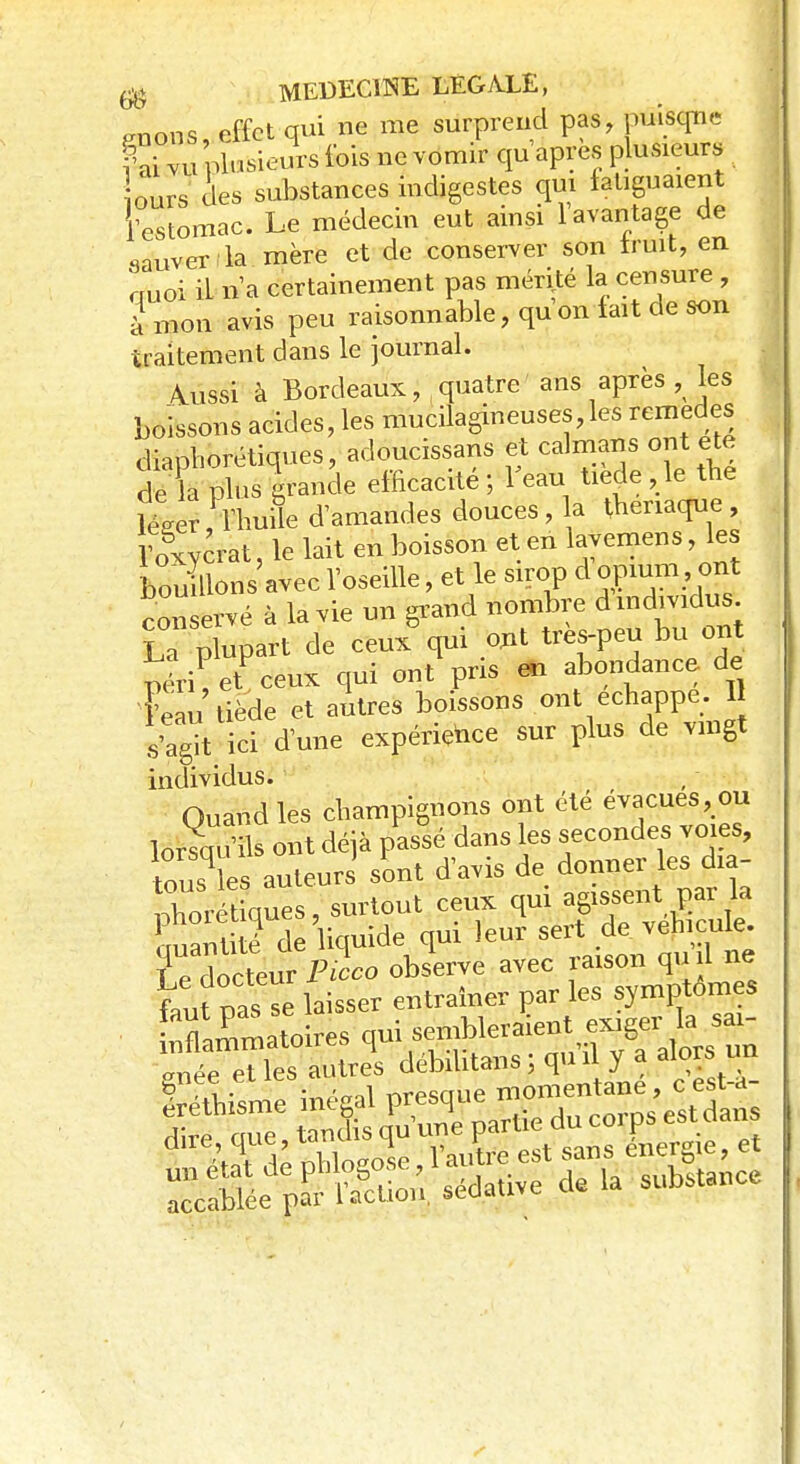 raons, effet qui ne me surprend pas, puisque PS vu plusieurs fois ne vomrr qu'après plusieurs ours des substances indigestes qui fatiguaient 1 estomac. Le médecin eut ainsi l'avantage de sauver la mère et de conserver son iruit, en auoi iL n'a certainement pas mérité la censure , à mon avis peu raisonnable, qu on fait de son traitement dans le journal. \ussi à Bordeaux,, quatre ans après , les boissons acides, les mucilagineuses,les remèdes diaphoniques, adoucissans et caïmans ont ete c e la plus grande efficacité ; l'eau tiède , le the Wer, l'huile d'amandes douces, la theriaque, Tolycrat, le lait en boisson et en lavemens, les bouillons avec l'oseille > et le sirop cl opium, ont con ervé à la vie un grand nombre d individus Laplupart de ceux qui ont tres-peu bu ont rîriV ceux qui ont pris m abondance de Feau tiède et autres boissons ont échappe. Il s'a^t ici d'une expérience sur plus de vingt individus. Quand les champignons ont été évacues, ou lorsqu'ils ont déjà passé dans les secondes voies, tous es auteurs sont d'avis de donner les dia- Xrét ques, surtout ceux qui agissent par la Suantité de liquide qui leur sert de véhicule, ïe docteur Picco observe avec raison oui ne faut pas se laisser entraîner par les symptômes flammatoires ^ ^^^^ érethisme mejal P^* duc0rps est dans ses»?»**!
