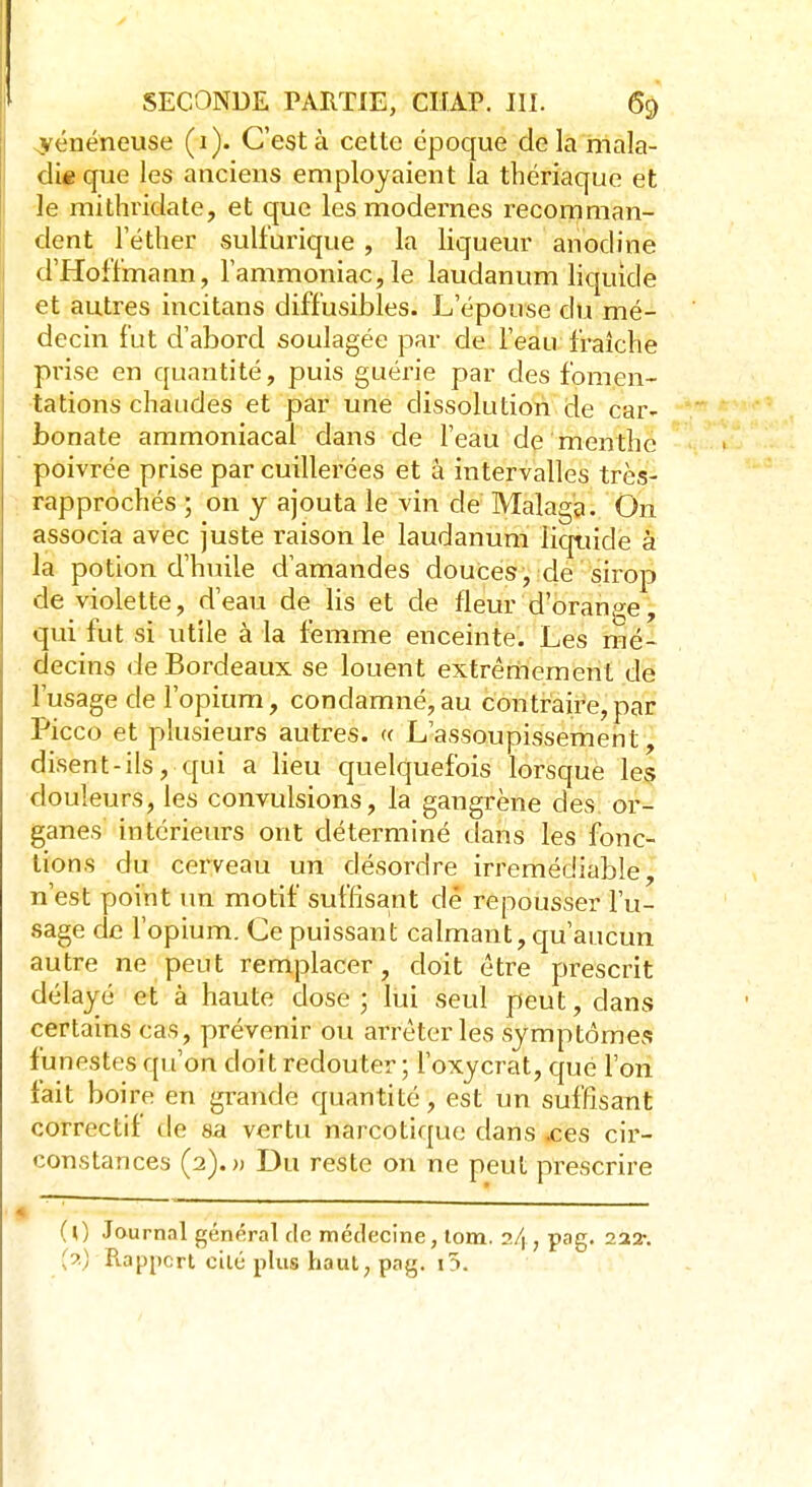 ^vénéneuse (1). C'est à cette époque delà mala- die que les anciens employaient la thériaque et le mithridate, et que les modernes recomman- dent l'éther sulfurique , la liqueur anodine d'Hoffmann, l'ammoniac, le laudanum liquide et autres incitans diffusibles. L'épouse du mé- decin fut d'abord soulagée par de l'eau fraîche prise en quantité, puis guérie par des fomen- tations chaudes et par une dissolution de car- bonate ammoniacal dans de l'eau de menthe poivrée prise par cuillerées et à intervalles très- rapprochés ; on y ajouta le vin de Malaga. On associa avec juste raison le laudanum liquide à la potion d'huile d'amandes douces, de sirop de violette, d'eau de lis et de fleur d'orange, qui fut si utile à la femme enceinte. Les mé- decins de Bordeaux se louent extrêmement de l'usage de l'opium, condamné,au contraire,par Picco et plusieurs autres. « L'assoupissement, disent-ils, qui a lieu quelquefois lorsque les douleurs, les convulsions, la gangrène des or- ganes intérieurs ont déterminé dans les fonc- tions du cerveau un désordre irrémédiable, n'est point un motif suffisant dé repousser Tu- sage de l'opium. Ce puissant calmant, qu'aucun autre ne peut remplacer, doit être prescrit délayé et à haute dose ; lui seul peut, dans certains cas, prévenir ou arrêter les symptômes funestes qu'on doit redouter ; l'oxycrat, que l'on fait boire en grande quantité, est un suffisant correctif de sa vertu narcotique dans .ces cir- constances (2).» Du reste on ne peut prescrire (0 Journal général de médecine, tom. 2/j, pag. 222-. (9.) Rapport elle plus haut, pag. 1 x