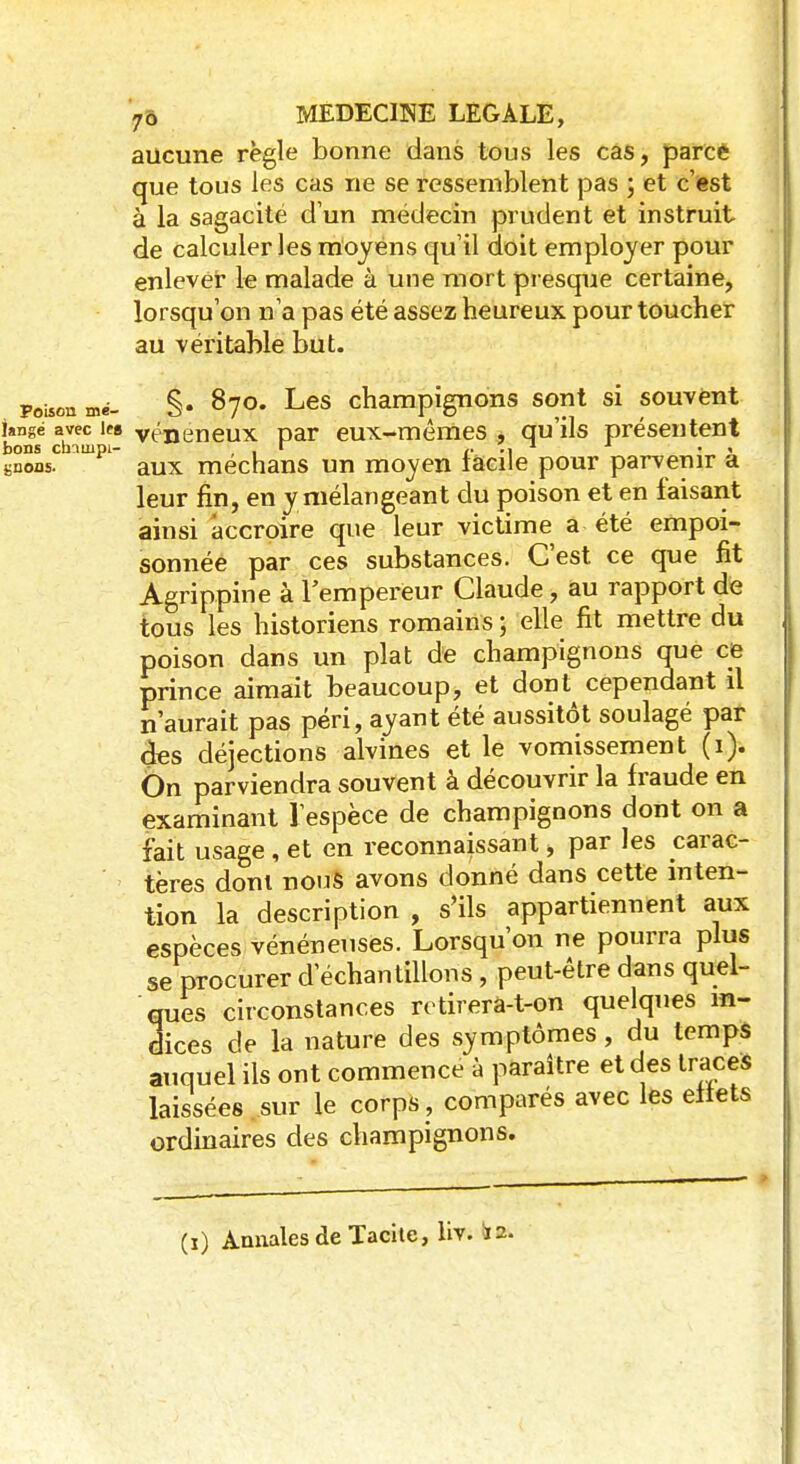 aucune règle bonne dans tous les cas, parce que tous les cas ne se ressemblent pas ; et c'est à la sagacité d'un médecin prudent et instruit de calculer les moyens qu'il doit employer pour enlever le malade à une mort presque certaine, lorsqu'on n'a pas été assez heureux pour toucher au véritable but. pouon mé- §• 870. Les champignons sont si souvent i»ngé avec les vénéneux par eux-mêmes , qu'ils présentent bons cbninpi- , . r -i « « «nous. aux mechans un moyen facile pour parvenir a leur fin, en y mélangeant du poison et en faisant ainsi accroire que leur victime a été empoi- sonnée par ces substances. C'est ce que fit Agrippine à l'empereur Claude, au rapport de tous les historiens romains ; elle fit mettre du poison dans un plat de champignons que ce prince aimait beaucoup, et dont cependant il n'aurait pas péri, ayant été aussitôt soulagé par des déjections alvines et le vomissement (1). On parviendra souvent à découvrir la fraude en examinant l'espèce de champignons dont on a fait usage, et en reconnaissant, par les carac- tères doni nous avons donné dans cette inten- tion la description , s'ils appartiennent aux espèces vénéneuses. Lorsqu'on ne pourra plus se procurer d'échantillons, peut-être dans quel- ques circonstances retirera-t-on quelques in- dices de la nature des symptômes, du temps auquel ils ont commence à paraître et des traces laissées sur le corps , comparés avec les effets ordinaires des champignons. (1) Annales de Tacite, lro