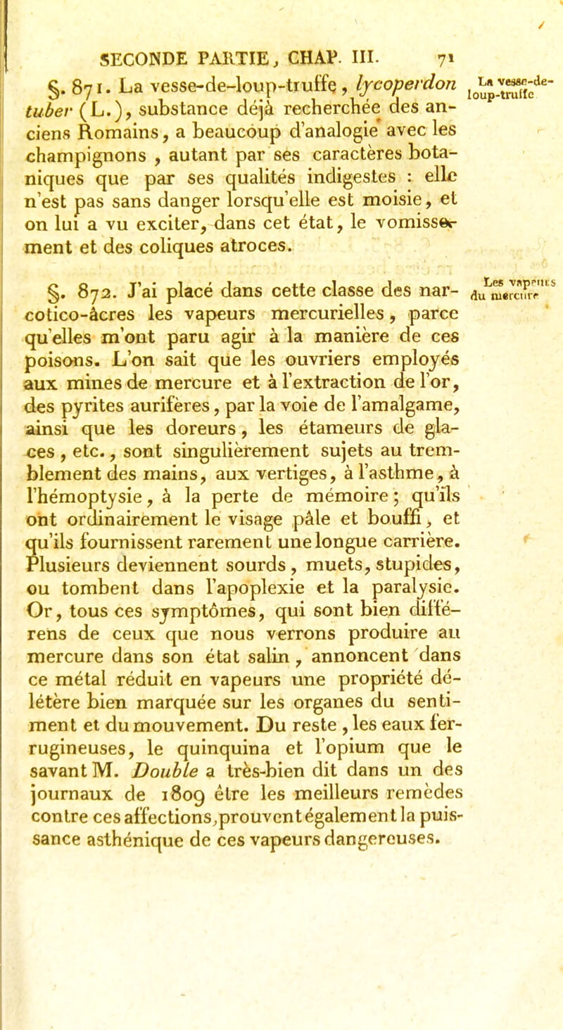 §.871. La vesse-de-loup-tiuffe , lycopevdon lo^3;de- tubev (L.), substance déjà recherchée des an- ciens Romains, a beaucoup d'analogie' avec les champignons , autant par ses caractères bota- niques que par ses qualités indigestes : elle n'est pas sans danger lorsqu'elle est moisie, et on lui a vu exciter, dans cet état, le vomisse*- ment et des coliques atroces. §. 872. J'ai placé dans cette classe des nar- faw™iïr7ls cotico-àcres les vapeurs mercurielles, parce qu elles m'ont paru agir à la manière de ces poisons. L'on sait que les ouvriers employés aux mines de mercure et à l'extraction de l'or, des pyrites aurifères, par la voie de l'amalgame, ainsi que les doreurs, les étameurs de gla- ces , etc., sont singulièrement sujets au trem- blement des mains, aux vertiges, à l'asthme, à l'hémoptysie, à la perte de mémoire ; qu'ils ont ordinairement le visage pâle et bouffi, et qu'ils fournissent rarement une longue carrière. Plusieurs deviennent sourds, muets, stupides, ou tombent dans l'apoplexie et la paralysie. Or, tous ces symptômes, qui sont bien diffé- rens de ceux que nous verrons produire au mercure dans son état salin, annoncent dans ce métal réduit en vapeurs une propriété dé- létère bien marquée sur les organes du senti- ment et du mouvement. Du reste , les eaux fer- rugineuses, le quinquina et l'opium que le savant M. Double a très-bien dit dans un des journaux de 1809 être les meilleurs remèdes contre ces affections.prouvent également la puis- sance asthénique de ces vapeurs dangereuses.