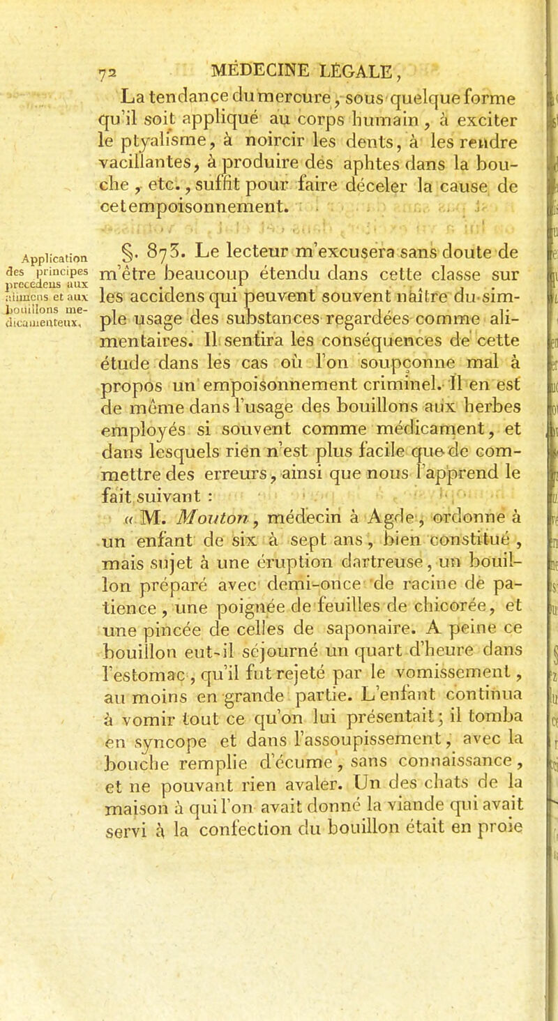 La tendance du mercure, sous quelque forme 1< qu'il soit appliqué au corps humain , à exciter le ptyalisme, à noircir les dents, à les rendre vacillantes, à produire dés aphtes dans la bou- che , etc., suffit pour faire déceler la cause de ce t empoisonnement. Application §• Le lecteur m'excusera sans doute de aes principes m'être beaucoup étendu dans cette classe sur precedens aux . . .1 , aiualons et aux les accidens qui peuvent souvent naître dusim- boùiilons me- 1 i 1 i , t àicameateux, pie usage des substances regardées comme ali- mentaires. Il sentira les conséquences de cette ;n étude dans les cas où l'on soupçonne mal à propos un empoisonnement criminel. Il en est de même dans l'usage des bouillons aux herbes employés si souvent comme médicament, et L dans lesquels rien n'est plus f acile que de com- mettre des erreurs, ainsi que nous 1 apprend le fait suivant : « M. Mouton, médecin à Agde, ordonne à un enfant de six à sept ans, bien constitué , n mais sujet à une éruption dartreuse, un bouil- K Ion préparé avec demi-once de racine dé pa- m tience , une poignée de feuilles de chicorée, et ^ une pincée de celles de saponaire. A peine ce bouillon eut-il séjourné un quart d'heure dans l'estomac, qu'il fut rejeté par le vomissement, I au moins en grande partie. L'enfant continua [„ à vomir tout ce qu'on lui présentait; il tomba ^ en syncope et dans l'assoupissement, avec la j bouche remplie d'écume, sans connaissance, i et ne pouvant rien avaler. Un des chats de la maison à qui l'on avait donné la viande qui avait s servi à la confection du bouillon était en proie