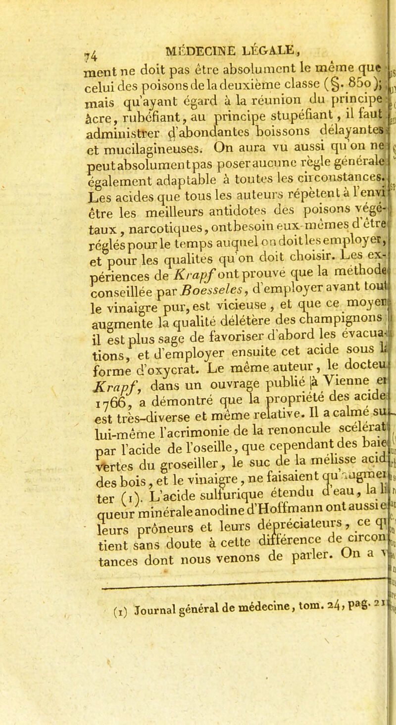 ment ne doit pas être absolument le même que • J$ celui des poisons de la deuxième classe (§. 85o); ■ mais qu'ayant égard à la réunion du principe àcre, rubéfiant, au principe stupéfiant, il faut administrer d'abondantes boissons délayantes: et mucilagineuses. On aura vu aussi qu'on né ç peutabsolumentpas poser aucune règle générale* également adaptable à toutes les circonstances. Les acides que tous les auteurs répètent à l'enva être les meilleurs antidotes des poisons végé- taux , narcotiques, ontbesoin eux mêmes d'être réglés pour le temps auquel on doit les employer, et pour les qualités qu'on doit choisir. Les ex- périences de Krapf ont prouve que la méthode conseillée par Boesseles, d'employer avant tout le vinaigre pur, est vicieuse , et que ce moyen augmente la qualité délétère des champignons I il est plus sage de favoriser d'abord les évacua tions, et d'employer ensuite cet acide sous ■ forme d'oxycrat. Le même auteur, le docte Krnpf, dans un ouvrage publié (à Vienne ei I766, a démontré que la propriété des acide: est très-diverse et même relative. Il a calme su » lui-même l'acrimonie de la renoncule scélérat par l'acide de l'oseille, que cependant des baie; vertes du groseiller, le suc de la mélisse acid, des bois, et le vinaiere, ne faisaient au ^gmeii ter (i) L'acide sulfurique étendu deau,la lil crueur minérale anodine d'Holfmann ont aussi e leurs prôneurs et leurs déprédateurs, ce qi tient sans doute à cette différence de circon^ tances dont nous venons de parler. Un a ï (i) Journal général de médecine, tom. 24, pag. 21 ff \