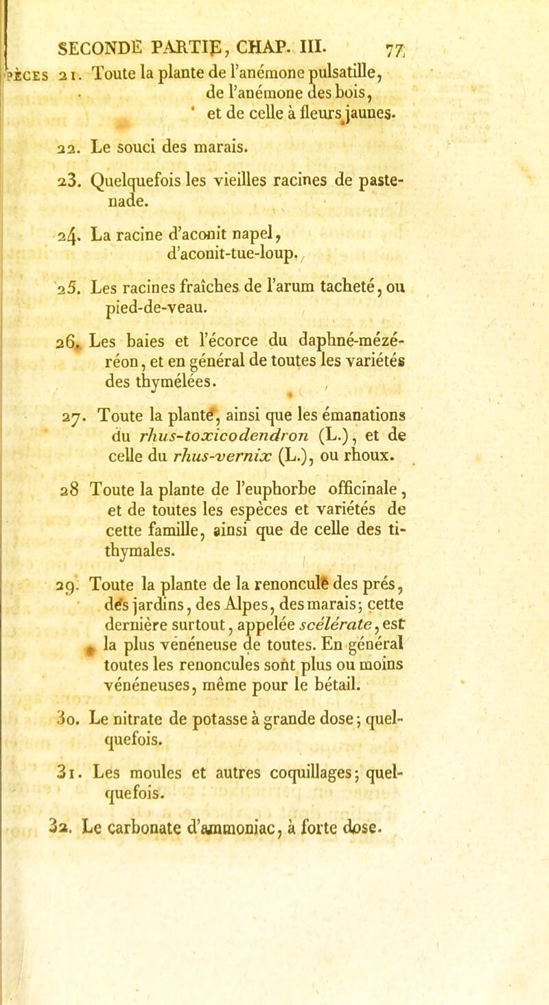 21. Toute la plante de l'anémone pulsatille, de l'anémone des bois, ' et de celle à fleurs jaunes. 22. Le souci des marais. 23. Quelquefois les vieilles racines de paste- nade. 24. La racine d'aconit napel, d'aconit-tue-loup. 25. Les racines fraîches de l'arum tacheté, ou pied-de-veau. 26. Les baies et l'écorce du daphné-mézé- réon, et en général de toutes les variétés des thymêlées. 27. Toute la plante, ainsi que les émanations du rhus-toxicodendron (L.), et de celle du rhus-vernix (L.), ou rhoux. 28 Toute la plante de l'euphorbe officinale, et de toutes les espèces et variétés de cette famille, ainsi que de celle des ti- thymales. 29. Toute la plante de la renoncule1 des prés, dés jardins, des Alpes, des marais ; cette dernière surtout, appelée scélérate, est 0 la plus vénéneuse de toutes. En général toutes les renoncules sont plus ou moins vénéneuses, même pour le bétail. 30. Le nitrate de potasse à grande dose ; quel- quefois. 31. Les moules et autres coquillages; quel- quefois. 3a. Le carbonate d'ammoniac, à forte dose.