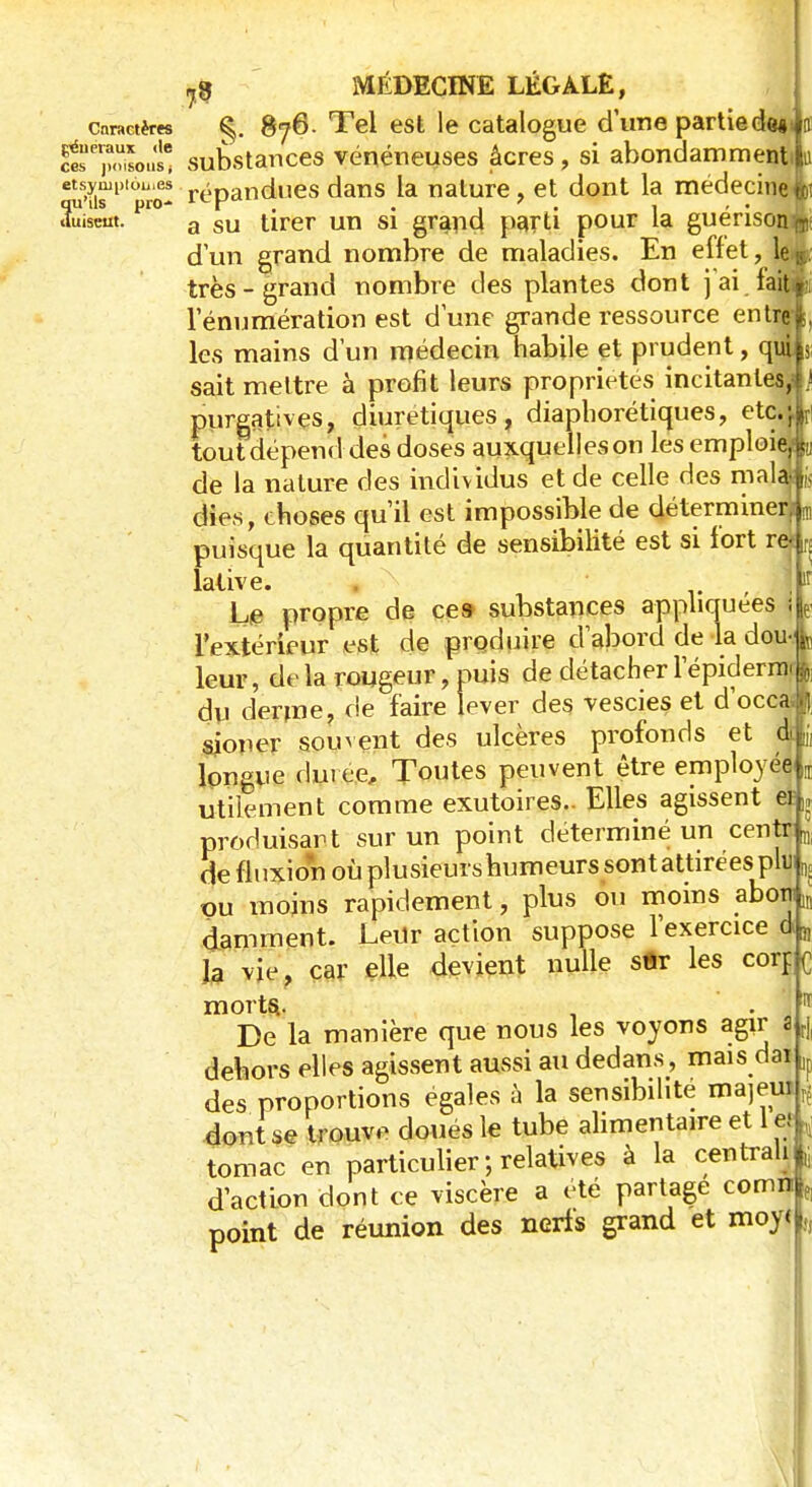 caractères §. 876. Tel est le catalogue d'une partiede« C^Stoi; substances vénéneuses âcres, si abondamment etsympi6ii.es -Dandues dans la nature, et dont la médecine qu'ils pro- 1CK , . 7 . duiseut. a su tirer un si grand parti pour la guerison T d'un grand nombre de maladies. En effet, le11 très-grand nombre des plantes dont j ai lait Ténumération est dune grande ressource entrer les mains d'un médecin habile et prudent, qui j sait mettre à profit leurs propriétés incitantes, } purgatives, diurétiques, diaphoniques, etc.;' tout dépend des doses auxquelles on les emploi-1 de la nature des individus et de celle des mal dies, choses qu'il est impossible de détermine: puisque la quantité de sensibilité est si fort re f, lative. , . !î Le propre de ce» substances appliquées ! P l'extérieur est de produire d'abord de la dou fo leur, delà rougeur, nuis de détacherlepiderm-L du derme, de faire lever des. vescies et d'occa* sioner souvent des ulcères profonds et du, longue dm ce, Toutes peuvent être employée Œ utilement comme exutoires.. Elles agissent cf,, produisant sur un point déterminé un cent; a de fluxion où plusieurs humeurs sont attirées plu ^ ou moins rapidement, plus ou moins abotjm damment. Leur action suppose l'exercice d„ la vie, car elle devient nulle s«r les corr. c morts, ■■ 11 De la manière que nous les voyons agir a r| dehors elles agissent aussi au dedans, mais dai ]f des proportions égales à la sensibilité majeur^ dont se trouve doués le tube alimentaire et 1 et i tomac en particulier ; relatives à la centrali i d'action dont ce viscère a été partage comn f] point de réunion des nerfs grand et moy< „