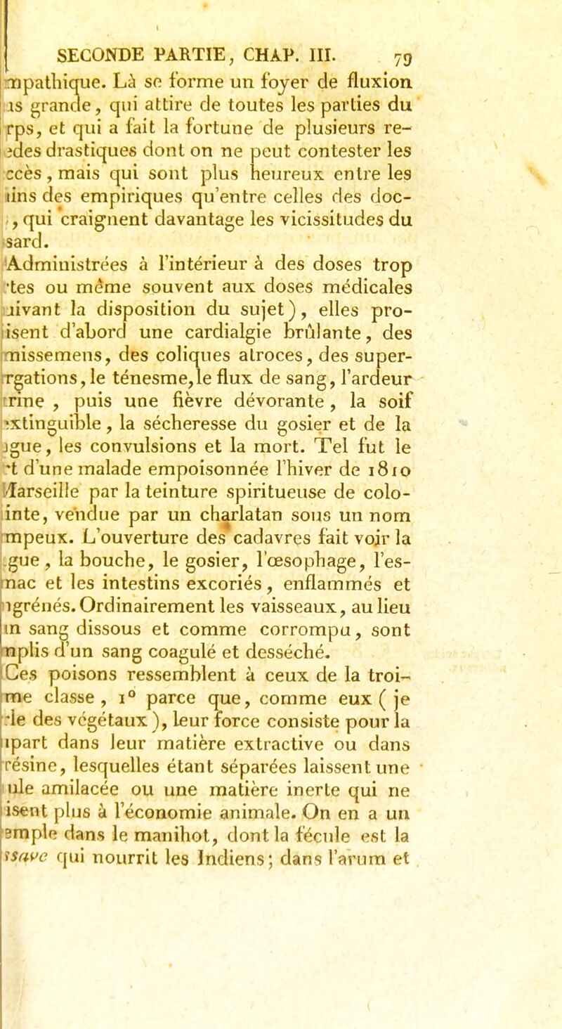 SECONDE PARTIE ; CHÀP. III. 79 ïïipathique. Là se forme un foyer de fluxion as grande, qui attire de toutes les parties du rps, et qui a fait la fortune de plusieurs re- îdes drastiques dont on ne peut contester les ccès, mais qui sont plus heureux entre les tins des empiriques qu'entre celles des doc- , qui craignent davantage les vicissitudes du •sard. Administrées à l'intérieur à des doses trop •tes ou même souvent aux doses médicales jivant la disposition du sujet), elles pro- iisent d'abord une cardialgie brûlante, des imissemens, des coliques atroces, des super- rrgations, le ténesme,le flux de sang, l'ardeur trine , puis une fièvre dévorante , la soif *xtinguible, la sécheresse du gosier et de la jgue, les convulsions et la mort. Tel fut le *t d'une malade empoisonnée l'hiver de 1810 Harseille par la teinture spiritueuse de colo- linte, vendue par un charlatan sous un nom mpeux. L'ouverture des cadavres fait voir la .gue , la bouche, le gosier, l'œsophage, l'es- nac et les intestins excoriés, enflammés et ngrénés. Ordinairement les vaisseaux, au lieu m sang dissous et comme corrompu, sont nplis d'un sang coagulé et desséché. Ces poisons ressemblent à ceux de la troi- me classe, i° parce que, comme eux ( je rie des végétaux ), leur force consiste pour la ipart dans leur matière extractive ou dans résine, lesquelles étant séparées laissent une nie amilacée ou une matière inerte qui ne isent plus à l'économie animale. On en a un 2mple dans le manihot, dont la fécule est la \$$ve qui nourrit les Indiens; dans l'arum et