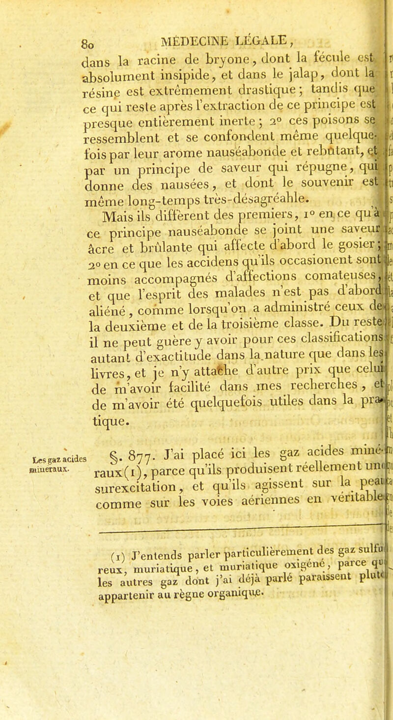 dans la racine de bryone, dont la fécule est absolument insipide, et dans le jalap, dont la jr résine est extrêmement drastique ; tandis que ce qui reste après l'extraction de ce principe esjF presque entièrement inerte ; 2° ces poisons se ressemblent et se confondent même quelque fois par leur arôme nauséabonde et rebutant, à par un principe de saveur qui répugne, qui donne des nausées, et dont le souvenir est même long-temps très-désagréahle. Mais ils diffèrent des premiers, i° en ce quayi ce principe nauséabonde se joint une saveur, âcre et brûlante qui affecte d'abord le gosier 1 20 en ce que les accidens qu'ils occasionent sont; moins accompagnés d'affections comateuses | et que l'esprit des malades n'est pas d'abordf aliéné, comme lorsqu'on a administré ceux dj la deuxième et de la troisième classe. Du reste,; il ne peut guère y avoir pour ces classifications autant d'exactitude dans la nature que dans les livres, et je n'y attafche d'autre prix que celui de m'avoir facilité dans mes recherches , e| de m'avoir été quelquefois utiles dans la pra», tique. Lucides S- 877- J'ai PlaCé id }GS ^ h minéraux. raux(i), parce qu'ils produisent réellement uni;} surexcitation, et qu'ils agissent sur la peai a comme sur les voies aériennes en véritable!!) (i) J'entends parler particulièrement des gaz sulfu- reux, muriatique, et muriatique oxigéné, V^ce qvl les autres ga? dont j'ai déjà parlé paraissent plutt[ appartenir au règne organique.