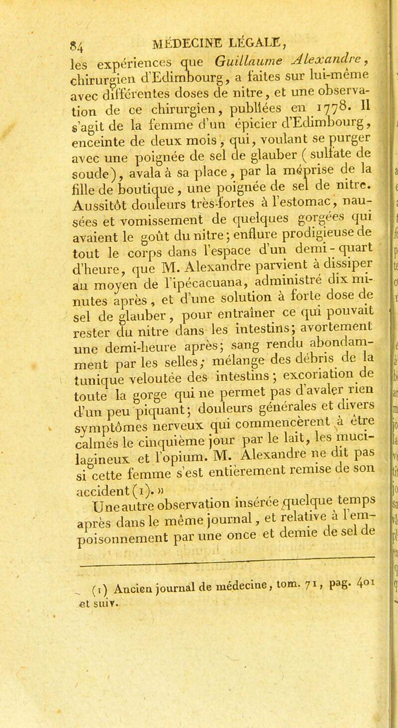 les expériences que Guillaume Alexandre, chirurgien d'Edimbourg, a faites sur lui-même avec différentes doses de nitre, et une observa- tion de ce chirurgien, publiées en 1778. Il s'agit de la femme d'un épicier d'Edimbourg, enceinte de deux mois, qui, voulant se purger avec une poignée de sel de glauber ( sulfate de soude), avala à sa place, par la méprise de la fille de boutique, une poignée de sel de nitre. Aussitôt douleurs très-fortes à l'estomac, nau- sées et vomissement de quelques gorgées qui avaient le goût du nitre ; enflure prodigieuse ae tout le corps dans l'espace d'un demi-quart d'heure, que M. Alexandre parvient à dissiper au moyen de l'ipécacuana, administré dix mi- nutes après, et d'une solution à forte dose de sel de glauber, pour entraîner ce qui pouvait rester du nitre clans les intestins; avortement une demi-heure après; sang rendu abondam- ment parles selles; mélange des débris de la tunique veloutée des intestins ; excoriation de toute la gorge qui ne permet pas d'avalçr rien d'un peu piquant; douleurs générales et divers symptômes nerveux qui commencèrent a être calmés le cinquième jour par le lait, les muci- laeineux et l'opium. M. Alexandre ne dit pas si cette femme s'est entièrement remise de son accident (1). » . Une autre observation insérée quelque temps après dans le même journal, et relative a 1 em- poisonnement par une once et demie de sel de (.) Ancien journal de médecine, tom. 71, pag. 401 Cl SUIT.