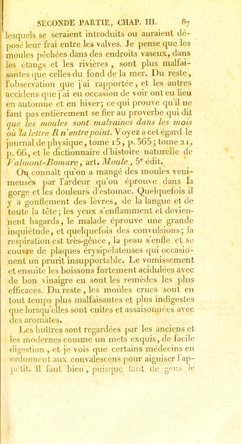 lesquels se seraient introduits ou auraient dé- pose leur frai entre les valves. Je pense que les moules pêchées dans des endroits vaseux, clans les étangs et les rivières , sont plus malfai- santes que celles du fond de la mer. Du reste, l'observation que j'ai rapportée, et les autres accidens que j'ai eu occasion de voir ont eu lieu en automne et en hiver; ce qui prouve qu'il ne faut pas entièrement se fier au proverbe qui dit que les moules sont malsaines dans les mois oh la lettre R n'entre point. Voyez a cet égard le journal de physique, tome 15, p. 365 ; tome 11, p. 66, et le dictionnaire d'histoire naturelle de Valmonl-Bomare, art. Moule, 5e édit. Ou connaît qu'on a mangé des moules veni- meusës par l'ardeur qu'on éprouve dans ia gorge et les douleurs d'estomac. Quelquefois il. y a gonflement des lèvres, de la langue et de toute la tête; les yeux s'enflamment et devien- nent hagards, le malade éprouve une grande inquiétude, et quelquefois des convulsions; la respiration est très-gênée , la peau s'enfle et se couvre de plaques érysipélateuses qui occasio- nent un prurit insupportable. Le vomissement et ensuite les boissons fortement acidulées avec de bon vinaigre en sont les remèdes les plus efficaces. Du reste, les moules crues sont en tout temps plus malfaisantes et plus indigestes que lorsqu'elles sont cuites et assaisonnées avec des aromates. Les huîtres sont regardées par les anciens et les modernes comme un mets exquis, de facile digestion , et je vois que certains médecins en ordonnent aux convalesccns pour aiguiser l'ap-