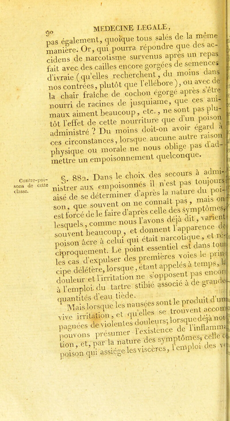 Contre-poi- sons de celte classe. MEDECINE LEGALE, pas également, quoique tous salés de la même manière. Or, qui pourra répondre que des ac- ridens de narcotisme survenus après un repas fait avec des cailles encore gorgées de semences dWe( qu'elles recherchent, du moins dai s nos contrées, plutôt que l'ellébore , ou avec «dJ la chair fraîche de cochon égorge après s etr| nourri de racines de jusquiamc, que ces ami maux aiment beaucoup, etc., ne son pas, P uj tôt l'effet de cette nourriture que d un poisorfl Administré ? Du moins doit-on avoir égard * ces circonstances, lorsque ^^f^J^Ï physique ou morale ne nous oblige pas daû* mettre un empoisonnement quelconque. & 880 Dans le choix des secours à admw lesquels comme nous ^sd 1. poison acie à celui m» tiel es{ dans toj CS» voies te pini' douleur et I mitation ne s opposent gas en à l'emploi, du tartre stibie associe a cle 0 quantités d'eau tiède. OTOduit d'un Mais lorsque les nauje sont£ proc vive irrit^on, et qu elles se trou pagnOe. de violentes S J pouvons P'-'f'me5nrV jcs^mptômes, celle ï lion, et, par 1»»»^*^'fcmpi0i des 1 poison qm assiègelesvisccres, 1