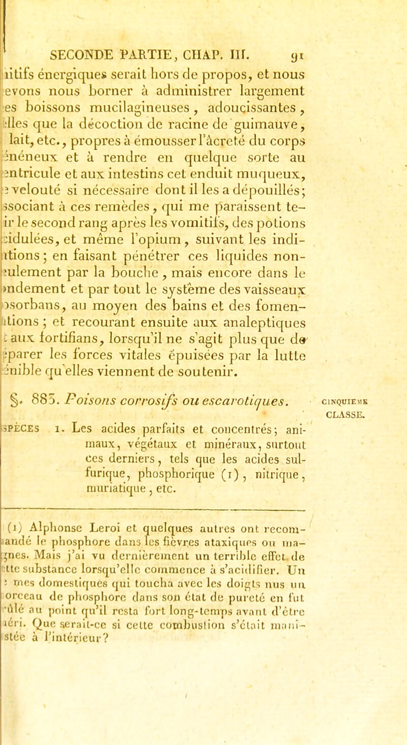 litifs énergiques serait hors de propos, et nous evons nous borner à administrer largement es boissons mucilagineuses , adoucissantes , :lles que la décoction de racine de guimauve, lait, etc., propres à émousserl'âcreté du corps înéneux et à rendre en quelque sorte au iîntricule et aux intestins cet enduit muqueux, |î velouté si nécessaire dont il les a dépouillés; ;Ssociant à ces remèdes, qui me paraissent te- ir le second rang après les vomitifs, des potions :idulées, et même l'opium, suivant les indi- itions ; en faisant pénétrer ces liquides non- mlement par la bouche , mais encore dans le mdement et par tout le système des vaisseaux osorbans, au moyeu des bains et des fomen- itions ; et recourant ensuite aux analeptiques taux lortifians, lorsqu'il ne s'agit plus que d&' ;parer les forces vitales épuisées par la lutte émble quelles viennent de soutenir. §. 885. Poisons corrosifs ou escarotiques. cinquième CLASSE. 3PÈCES i. Les acides parfaits et concentrés; ani- maux, végétaux et minéraux, surtout ces derniers, tels que les acides sul- furique, phosphorique (i) , nitrique, muriatique, etc. (i) Alphonse Leroi et quelques autres ont recom- andé le phosphore dans les fièvres ataxiques ou ma- rnes. Mais j'ai vu dernièrement un terrible effet do ':ttc substance lorsqu'elle commence à s'acidifier. Un : ïnes domestiques qui toucha avec les doigts nus un orceau de phosphore dans son état de pureté en fut *ûlé au point qu'il resta fort long-temps avant d'être léri. Que serait-ce si celte cotnbuslion s'était mani- stec à l'intérieur?