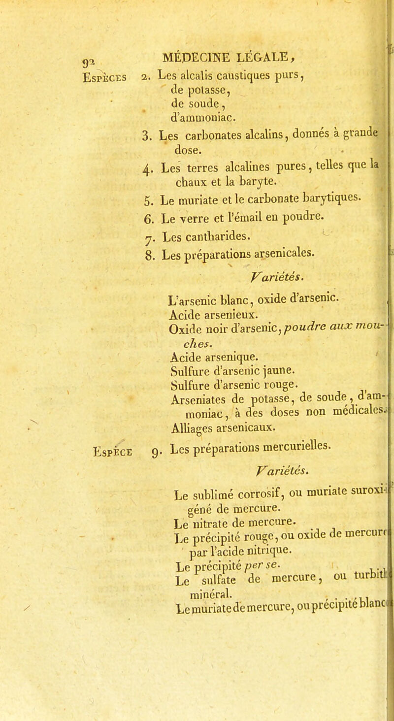 Espèces 2. Les alcalis caustiques purs, de polasse, de soude, d'ammoniac. 3. Les carbonates alcalins, donnés à grande dose. 4. Les terres alcalines pures, telles que la chaux et la baryte. 5. Le muriate et le carbonate barytiques. 6. Le verre et l'émail en poudre. 7. Les cantbarides. 8. Les préparations arsenicales. Variétés. L'arsenic blanc, oxide d'arsenic. Acide arsenieux. Oxide noir d'arsenic, poudre aux mou- ches. Acide arsenique. Sulfure d'arsenic jaune. Sulfure d'arsenic rouge. Arseniates de potasse, de soude, d'am- moniac , à des doses non médicales; Alliages arsenicaux. Espèce 9. Les préparations mercurielles. Variétés. Le sublimé corrosif, ou muriate suroxi-i géné de mercure. Le nitrate de mercure. Le précipité rouge, ou oxide de mercurr par l'acide nitrique. Le précipité per se. Le sulfate de minéral. Le muriate de mercure, ou précipite blanc mercure, ou turbitl: