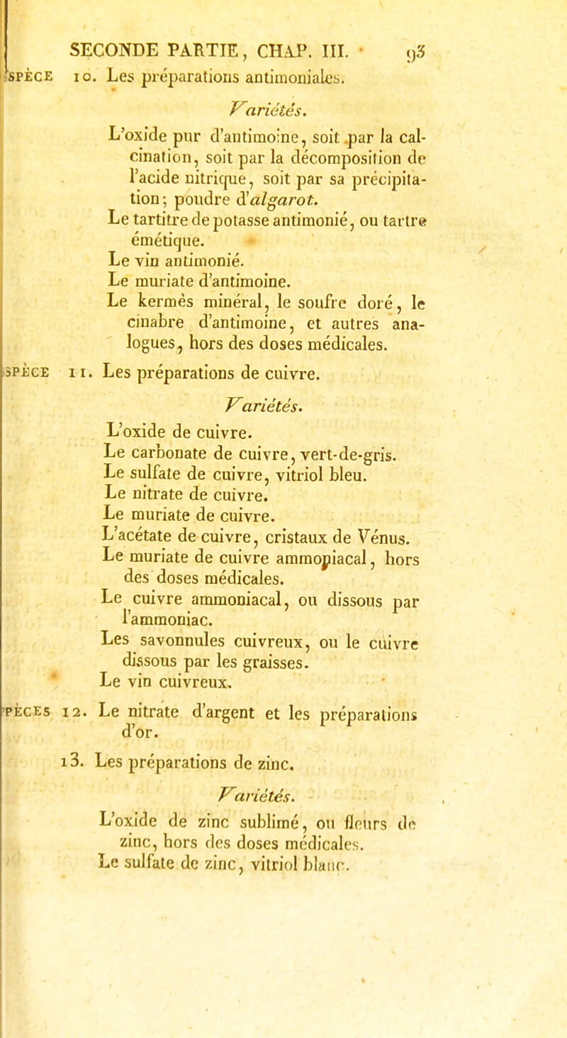 3PECE II. spèce io. Les préparations antimoniales. Variétés. L'oxJde pur d'antimoine, soit .par la cal- cination, soit par la décomposition de l'acide nitrique, soit par sa précipita- tion; poudre iïalgarot. Le tartitre de potasse antimonié, ou tartre émétique. Le kermès minéral, le soufre doré, le cinabre d'antimoine, et autres ana- logues, hors des doses médicales. Les préparations de cuivre. Variétés. L'oxide de cuivre. Le carbonate de cuivre, vert-de-gris. Le sulfate de cuivre, vitriol bleu. Le nitrate de cuivre. Le muriate de cuivre. L'acétate de cuivre, cristaux de Vénus. Le muriate de cuivre ammoniacal, hors des doses médicales. Le cuivre ammoniacal, ou dissous par l'ammoniac. Les savonnules cuivreux, ou le cuivre dissous par les graisses. Le vin cuivreux. pèces 12. Le nitrate d'argent et les préparations d'or. i3. Les préparations de zinc. Variétés. L'oxide de zinc sublimé, ou fleurs de zinc, hors des doses médicales. Le sulfate de zinc, vitriol blanc.