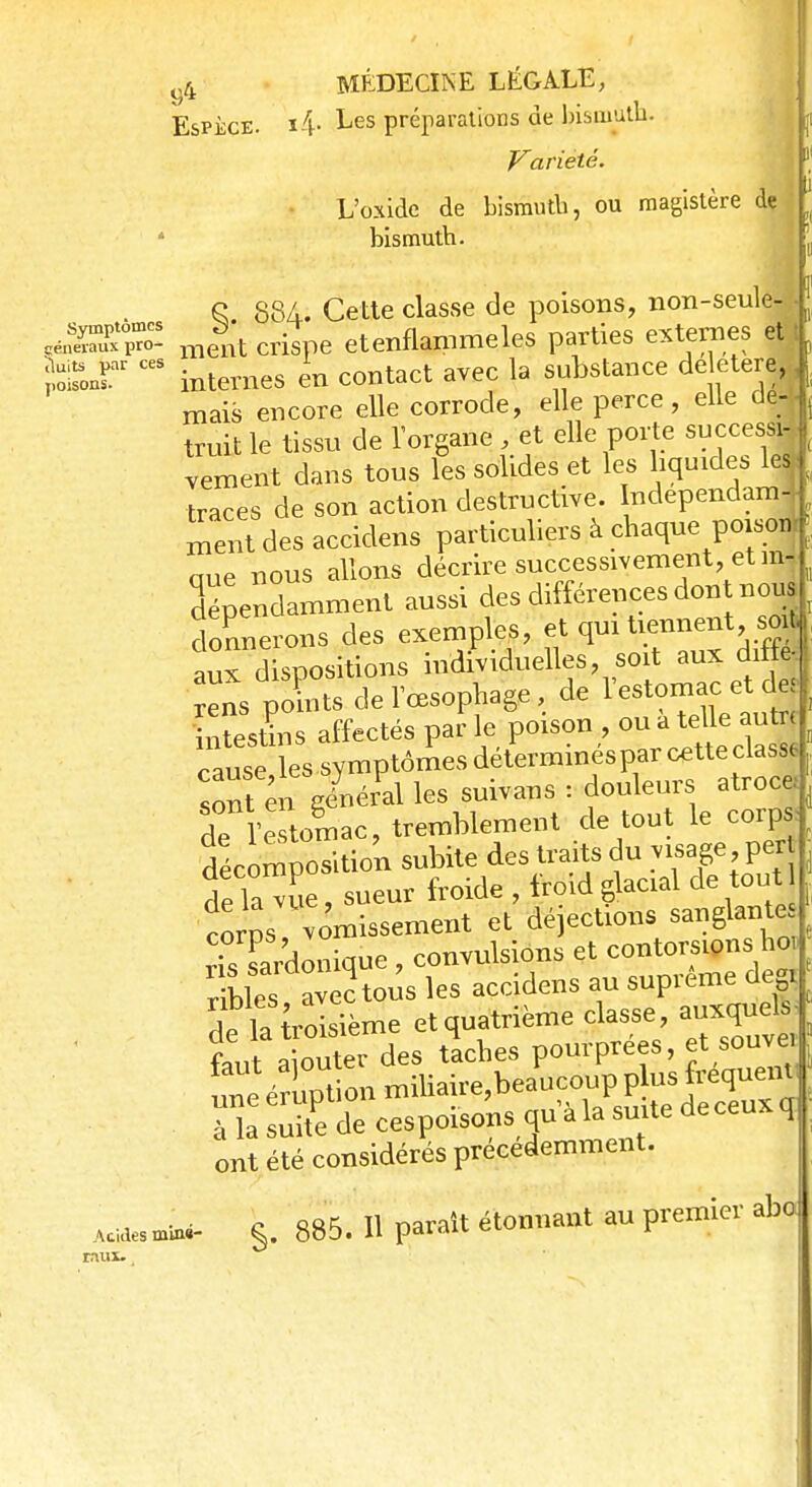 Espèce. i4- Les préparations de bismuth. Variété. L'oxidc de bismuth, ou magistère de ' bismuth. S 88A. Cette classe de poisons, non-seule- -J mentcrispe etenflammeles parties externes et} îol^r ceS internes en contact avec la substance délétère ^ mais encore elle corrode, elle perce , elle de- , truit le tissu de l'organe , et elle porte successi-1 vement dans tous les solides et les liquides le| traces de son action destructive. ndependam-W ment des accidens particuliers à chaque poison- aue nous allons décrire successivement et in- dépendamment aussi des différences don nous donnerons des exemples, et qui tiennent soib aux dispositions individuelles, soit aux diffe, ns £s de l'œsophage, de l'estomac et der fnLlns affectés par le poison ou a telle - cause lessymptômesdéterminesparcetteclasse sont en général les suivans : douleurs atroce» de l'estomac, tremblement de tout le corps décomposition subite des traits du visage pert dé lace, sueur froide , froid glacial de tout corps vomissement et dé ections sanglante rts sardonique , convulsions et contorsions ho, r blés avérons les accidens au suprême deç 1 1, troisième et quatrième classe, auxquels- t^Z^àes tlches pourprées, et souvei nnéSon miliaire,beaucoup plus fréquent^ a^rdecespoisonsqualasuitedeceuxq ont été considérés précédemment. §. 885. H paraît étonnant au premier aba Acides miné- raux.